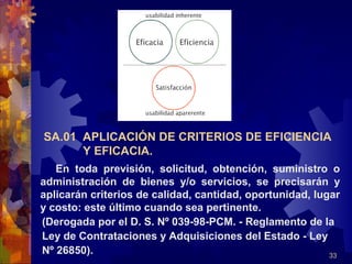 33
SA.01 APLICACIÓN DE CRITERIOS DE EFICIENCIA
Y EFICACIA.
En toda previsión, solicitud, obtención, suministro o
administración de bienes y/o servicios, se precisarán y
aplicarán criterios de calidad, cantidad, oportunidad, lugar
y costo: este último cuando sea pertinente.
(Derogada por el D. S. Nº 039-98-PCM. - Reglamento de la
Ley de Contrataciones y Adquisiciones del Estado - Ley
Nº 26850).
 