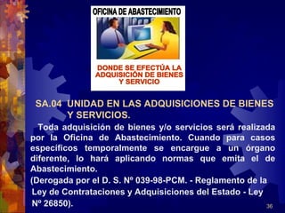 36
Toda adquisición de bienes y/o servicios será realizada
por la Oficina de Abastecimiento. Cuando para casos
específicos temporalmente se encargue a un órgano
diferente, lo hará aplicando normas que emita el de
Abastecimiento.
(Derogada por el D. S. Nº 039-98-PCM. - Reglamento de la
Ley de Contrataciones y Adquisiciones del Estado - Ley
Nº 26850).
SA.04 UNIDAD EN LAS ADQUISICIONES DE BIENES
Y SERVICIOS.
 