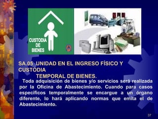 37
Toda adquisición de bienes y/o servicios será realizada
por la Oficina de Abastecimiento. Cuando para casos
específicos temporalmente se encargue a un órgano
diferente, lo hará aplicando normas que emita el de
Abastecimiento.
SA.05 UNIDAD EN EL INGRESO FÍSICO Y
CUSTODIA
TEMPORAL DE BIENES.
 
