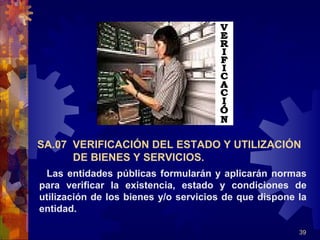 39
Las entidades públicas formularán y aplicarán normas
para verificar la existencia, estado y condiciones de
utilización de los bienes y/o servicios de que dispone la
entidad.
SA.07 VERIFICACIÓN DEL ESTADO Y UTILIZACIÓN
DE BIENES Y SERVICIOS.
 
