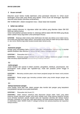 SNI ISO 22000:2009
dari 342
2 Acuan normatif
Dokumen acuan berikut mutlak diperlukan untuk penerapan dokumen ini. Untuk acuan
bertanggal, hanya edisi yang dikutip yang dipakai. Untuk acuan tak bertanggal, digunakan
dokumen edisi terakhir (termasuk amandemen).
SNI 19-9000-2001, Sistem manajemen mutu – Dasar dasar dan kosakata
3 Istilah dan definisi
Untuk maksud dokumen ini, digunakan istilah dan definisi yang diberikan dalam SNI ISO
9000 dan definisi berikut.
Untuk memudahkan pemakai standar ini, beberapa definisi dalam SNI ISO 9000 yang dikutip
dalam catatan hanya digunakan untuk penerapan khusus.
CATATAN Beberapa istilah tertentu tidak didefinisikan bila telah ada definisi umum dalam kamus.
Huruf tebal yang digunakan dalam definisi menunjukkan acuan silang ke istilah lainnya dalam klausul
ini, dan nomor referensi bagi istilah tersebut berada dalam tanda kurung.
3.1
keamanan pangan
konsep yang menyatakan bahwa pangan tidak akan menyebabkan bahaya bagi konsumen
apabila disiapkan atau dikonsumsi sesuai dengan maksud penggunaannya.
CATATAN 1 Disesuaikan dari Acuab [11]
CATATAN 2 Keamanan pangan berkaitan dengan adanya bahaya keamanan pangan (3.3) dan
tidak mencakup aspek kesehatan manusia lainnya misalnya malnutrisi.
3.2
rantai pangan
urutan tahapan dan operasi di dalam produksi, pengolahan, distribusi, penyimpanan, dan
penanganan suatu pangan dan ingredien-nya, mulai dari produksi primer hingga di
konsumsi.
CATATAN 1 Mencakup produksi pakan untuk hewan penghasil pangan dan hewan untuk produksi
pangan .
CATATAN 2 Rantai pangan juga mencakup produksi bahan yang kontak dengan pangan atau
bahan baku.
3.3
bahaya keamanan pangan
unsur biologi, kimia atau fisik, dalam pangan atau kondisi dari pangan yang berpotensi
menyebabkan dampak buruk pada kesehatan.
CATATAN 1 Disesuaikan dari Acuan [11]
CATATAN 2 Istilah “bahaya” sebaiknya tidak dikacaukan dengan istilah “risiko” yang dalam
kaitannya dengan keamanan pangan yang berarti sebagai suatu fungsi peluang terjadinya dampak
buruk terhadap kesehatan (seperti menjadi sakit) dan keparahan (severity) dari bahaya tersebut
(kematian, perawatan di rumah sakit, tidak dapat bekerja, dst) ketika terpapar bahaya tertentu. Risiko
ini didefinisikan dalam ISO/IEC Guide 51 sebagai kombinasi dari peluang terjadinya dan keparahan
bahaya tersebut.
“HakCiptaBadanStandardisasiNasional,Copystandarinidibuatuntukpenayangandiwebsitedantidakuntukdikomersialkan”
 