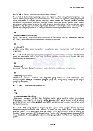SNI ISO 22000:2009
dari 343
CATATAN 3 Bahaya keamanan pangan termasuk “allergen’’
CATATAN 4 Dalam kaitannya dengan pakan dan ingredien pakan, bahaya keamanan pangan yang
relevan adalah yang mungkin ada di dalam dan/atau pada pakan dan ingredien pakan yang mungkin
dapat diteruskan ke pangan melalui konsumsi pakan hewan dan dengan demikian mungkin
berpotensi mempengaruhi kesehatan manusia. Dalam kaitannya dengan operasi selain dengan
penanganan pakan secara langsung dan tidak langsung (seperti produsen bahan pengemas, bahan
pembersih, dll), Bahaya keamanan pangan dapat ditransfer secara langsung atau tidak langsung ke
produk atau jasa yang dimaksudkan sehingga berpotensi mempengaruhi kesehatan manusia.
3.4
kebijakan keamanan pangan
tujuan dan arahan organisasi secara menyeluruh berkenaan dengan keamanan pangan
(3.1) yang secara formal dinyatakan oleh manajemen puncak.
3.5
produk akhir
produk yang tidak akan mengalami pengolahan atau transformasi lebih lanjut oleh
organisasi.
CATATAN Suatu produk yang mengalami pengolahan atau transformasi lebih lanjut oleh organisasi
yang lain merupakan produk akhir bagi organisasi pertama dan merupakan bahan baku atau
ingredien bagi organisasi kedua.
3.6
diagram alir
gambaran skematis dan sistematis dari urutan dan interaksi tahapan pengolahan.
3.7
tindakan pengendalian
<keamanan pangan> tindakan atau kegiatan yang dilakukan untuk mencegah atau
menghilangkan bahaya keamanan pangan (3.3) atau mengurangi sampai pada tingkat
yang dapat diterima.
CATATAN 1 Disesuaikan dari referensi (11)
3.8
PPD
program persyaratan dasar
<keamanan pangan> kondisi dan kegiatan dasar yang penting untuk memelihara
lingkungan yang higienis di seluruh rantai pangan (3.2) yang sesuai untuk produksi,
penanganan dan penyediaan produk akhir (3.5) yang aman dan pangan yang aman untuk
konsumsi manusia.
CATATAN PPD yang diperlukan tergantung dari segmen rantai pangan dimana organisasi
beroperasi dan jenis organisasi (lihat Lampiran C). Istilah lain yang setara adalah Good Agricultural
Practice (GAP), Good Veterinarian Practice (GVP), Good Manufacturing Practice (GMP)/Cara
Produksi Pangan yang Baik (CPPB), Good Hygienic Practice (GHP), Good Production Practice (GPP),
Good Distribution Practice (GDP)/Cara Distribusi Pangan yang Baik (CDPB), Good Trading Practice
(GTP).
“HakCiptaBadanStandardisasiNasional,Copystandarinidibuatuntukpenayangandiwebsitedantidakuntukdikomersialkan”
 