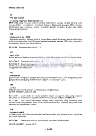 SNI ISO 22000:2009
dari 344
3.9
PPD operasional
program persyaratan dasar operasional
PPD (3.8) yang menurut analisis bahaya diidentifikasi sebagai sangat penting untuk
mengendalikan kemungkinan masuknya bahaya keamanan pangan (3.3) dan/atau
kontaminasi atau perluasan bahaya keamanan pangan di dalam produk atau dalam
lingkungan pengolahan.
3.10
titik kendali kritis - TKK
<keamanan pangan> tahapan dimana pengendalian dapat diterapkan dan sangat penting
untuk mencegah atau menghilangkan bahaya keamanan pangan (3.3) atau mengurangi
sampai pada tingkat yang dapat diterima.
CATATAN Disesuaikan dari referensi (11)
3.11
batas kritis
kriteria yang memisahkan antara kondisi yang dapat diterima dan yang tidak dapat diterima.
CATATAN 1 Disesuaikan dari referensi (11)
CATATAN 2 Batas kritis ditetapkan untuk memastikan/menentukan bahwa TKK (3.10) tetap dalam
kendali. Jika suatu batas kritis dilampaui atau dilanggar, maka produk yang terkena pengaruh tersebut
dianggap berpotensi tidak aman.
3.12
pemantauan
pelaksanaan serangkaian pengamatan atau pengukuran terencana untuk mengases apakah
pengendalian (3.7) yang dilakukan telah berjalan sesuai dengan tujuan.
3.13
koreksi
tindakan untuk menghilangkan ketidaksesuaian yang terdeteksi.
(SNI 19-9000-2001, definisi 3.6.6)
CATATAN 1 Untuk standar ini, koreksi berkaitan dengan penanganan produk yang berpotensi
tidak aman dan oleh karena itu dapat dilakukan bersamaan dengan tindakan korektif (3.14)
CATATAN 2 Suatu koreksi dapat berupa, sebagai contoh, pengolahan ulang, pengolahan lanjut,
dan/atau untuk menghilangkan akibat buruk karena ketidaksesuaian (misalnya penggunaan untuk
keperluan lain atau pelabelan khusus)
3.14
tindakan korektif
tindakan untuk menghilangkan penyebab ketidaksesuaian yang terdeteksi atau situasi lain
yang tidak diinginkan.
CATATAN 1 Bisa terdapat lebih dari satu penyebab untuk suatu ketidaksesuaian
[SNI 19-9000-2001 , definisi 3.6.5]
“HakCiptaBadanStandardisasiNasional,Copystandarinidibuatuntukpenayangandiwebsitedantidakuntukdikomersialkan”
 