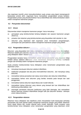SNI ISO 22000:2009
dari 346
Jika organisasi memilih untuk mensubkontrakkan suatu proses yang dapat mempengaruhi
kesesuaian produk akhir, organisasi harus memastikan pengendalian proses tersebut.
Pengendalian proses yang disubkontrakkan harus diidentifikasi dan didokumentasikan dalam
sistem manajemen keamanan pangan.
4.2 Persyaratan dokumentasi
4.2.1 Umum
Dokumentasi sistem manajemen keamanan pangan harus mencakup :
a) pernyataan yang terdokumentasi tentang kebijakan dan sasaran keamanan pangan
(lihat 5.2),
b) prosedur dan rekaman yang terdokumentasi yang disyaratkan oleh standar ini, dan
c) dokumen yang diperlukan oleh organisasi untuk memastikan pengembangan,
penerapan dan pemutakhiran sistem manajemen keamanan pangan yang efektif.
4.2.2 Pengendalian dokumen
Dokumen yang disyaratkan oleh sistem manajemen keamanan pangan harus dikendalikan.
Rekaman adalah jenis dokumen khusus, dan harus dikendalikan sesuai dengan persyaratan
yang ditetapkan dalam klausul 4.2.3.
Pengendalian tersebut harus memastikan bahwa semua perubahan yang diusulkan dikaji
terlebih dahulu sebelum diterapkan untuk menentukan dampaknya terhadap keamanan
pangan dan terhadap sistem manajemen keamanan pangan.
Suatu prosedur terdokumentasi harus ditetapkan untuk menentukan pengendalian yang
diperlukan untuk :
a) menyetujui kecukupan dokumen sebelum diterbitkan,
b) melakukan pengkajian dan jika perlu memutakhirkan dokumen, dan menyetujui ulang
dokumen,
c) memastikan bahwa perubahan dan status revisi terbaru dari dokumen diidentifikasi,
d) memastikan bahwa versi dokumen yang berlaku tersedia pada tempat dan saat
penggunaan,
e) memastikan bahwa dokumen dapat dibaca dan mudah dikenali,
f) memastikan bahwa dokumen yang relevan yang berasal dari luar diidentifikasi dan
distribusinya dikendalikan, dan
g) mencegah pemakaian dokumen kadaluarsa yang tidak disengaja, dan memastikan
bahwa dokumen tersebut diidentifikasi dengan baik jika dokumen tersebut disimpan
untuk maksud tertentu.
4.2.3 Pengendalian rekaman
Rekaman harus ditetapkan dan dipelihara untuk menyediakan bukti kesesuaian terhadap
persyaratan dan bukti operasi sistem manajemen keamanan pangan yang efektif. Rekaman
harus dapat dibaca dan mudah dikenali serta mudah diperoleh. Suatu prosedur yang
terdokumentasi harus ditetapkan untuk menentukan pengendalian yang diperlukan untuk
“HakCiptaBadanStandardisasiNasional,Copystandarinidibuatuntukpenayangandiwebsitedantidakuntukdikomersialkan”
 