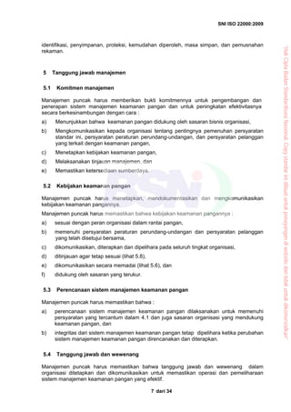 SNI ISO 22000:2009
dari 347
identifikasi, penyimpanan, proteksi, kemudahan diperoleh, masa simpan, dan pemusnahan
rekaman.
5 Tanggung jawab manajemen
5.1 Komitmen manajemen
Manajemen puncak harus memberikan bukti komitmennya untuk pengembangan dan
penerapan sistem manajemen keamanan pangan dan untuk peningkatan efektivitasnya
secara berkesinambungan dengan cara :
a) Menunjukkan bahwa keamanan pangan didukung oleh sasaran bisnis organisasi,
b) Mengkomunikasikan kepada organisasi tentang pentingnya pemenuhan persyaratan
standar ini, persyaratan peraturan perundang-undangan, dan persyaratan pelanggan
yang terkait dengan keamanan pangan,
c) Menetapkan kebijakan keamanan pangan,
d) Melaksanakan tinjauan manajemen, dan
e) Memastikan ketersediaan sumberdaya.
5.2 Kebijakan keamanan pangan
Manajemen puncak harus menetapkan, mendokumentasikan dan mengkomunikasikan
kebijakan keamanan pangannya.
Manajemen puncak harus memastikan bahwa kebijakan keamanan pangannya :
a) sesuai dengan peran organisasi dalam rantai pangan,
b) memenuhi persyaratan peraturan perundang-undangan dan persyaratan pelanggan
yang telah disetujui bersama,
c) dikomunikasikan, diterapkan dan dipelihara pada seluruh tingkat organisasi,
d) ditinjauan agar tetap sesuai (lihat 5.8),
e) dikomunikasikan secara memadai (lihat 5.6), dan
f) didukung oleh sasaran yang terukur.
5.3 Perencanaan sistem manajemen keamanan pangan
Manajemen puncak harus memastikan bahwa :
a) perencanaan sistem manajemen keamanan pangan dilaksanakan untuk memenuhi
persyaratan yang tercantum dalam 4.1 dan juga sasaran organisasi yang mendukung
keamanan pangan, dan
b) integritas dari sistem manajemen keamanan pangan tetap dipelihara ketika perubahan
sistem manajemen keamanan pangan direncanakan dan diterapkan.
5.4 Tanggung jawab dan wewenang
Manajemen puncak harus memastikan bahwa tanggung jawab dan wewenang dalam
organisasi ditetapkan dan dikomunikasikan untuk memastikan operasi dan pemeliharaan
sistem manajemen keamanan pangan yang efektif.
“HakCiptaBadanStandardisasiNasional,Copystandarinidibuatuntukpenayangandiwebsitedantidakuntukdikomersialkan”
 