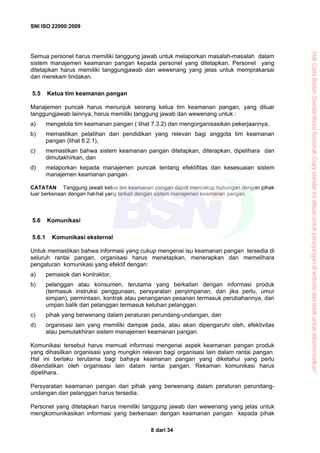 SNI ISO 22000:2009
dari 348
Semua personel harus memiliki tanggung jawab untuk melaporkan masalah-masalah dalam
sistem manajemen keamanan pangan kepada personel yang ditetapkan. Personel yang
ditetapkan harus memiliki tanggungjawab dan wewenang yang jelas untuk memprakarsai
dan merekam tindakan.
5.5 Ketua tim keamanan pangan
Manajemen puncak harus menunjuk seorang ketua tim keamanan pangan, yang diluar
tanggungjawab lainnya, harus memiliki tanggung jawab dan wewenang untuk :
a) mengelola tim keamanan pangan ( lihat 7.3.2) dan mengorganisasikan pekerjaannya,
b) memastikan pelatihan dan pendidikan yang relevan bagi anggota tim keamanan
pangan (lihat 6.2.1),
c) memastikan bahwa sistem keamanan pangan ditetapkan, diterapkan, dipelihara dan
dimutakhirkan, dan
d) melaporkan kepada manajemen puncak tentang efektifitas dan kesesuaian sistem
manajemen keamanan pangan.
CATATAN Tanggung jawab ketua tim keamanan pangan dapat mencakup hubungan dengan pihak
luar berkenaan dengan hal-hal yang terkait dengan sistem manajemen keamanan pangan.
5.6 Komunikasi
5.6.1 Komunikasi eksternal
Untuk memastikan bahwa informasi yang cukup mengenai isu keamanan pangan tersedia di
seluruh rantai pangan, organisasi harus menetapkan, menerapkan dan memelihara
pengaturan komunikasi yang efektif dengan:
a) pemasok dan kontraktor,
b) pelanggan atau konsumen, terutama yang berkaitan dengan informasi produk
(termasuk instruksi penggunaan, persyaratan penyimpanan, dan jika perlu, umur
simpan), permintaan, kontrak atau penanganan pesanan termasuk perubahannya, dan
umpan balik dari pelanggan termasuk keluhan pelanggan.
c) pihak yang berwenang dalam peraturan perundang-undangan, dan
d) organisasi lain yang memiliki dampak pada, atau akan dipengaruhi oleh, efektivitas
atau pemutakhiran sistem manajemen keamanan pangan.
Komunikasi tersebut harus memuat informasi mengenai aspek keamanan pangan produk
yang dihasilkan organisasi yang mungkin relevan bagi organisasi lain dalam rantai pangan.
Hal ini berlaku terutama bagi bahaya keamanan pangan yang diketahui yang perlu
dikendalikan oleh organisasi lain dalam rantai pangan. Rekaman komunikasi harus
dipelihara.
Persyaratan keamanan pangan dari pihak yang berwenang dalam peraturan perundang-
undangan dan pelanggan harus tersedia.
Personel yang ditetapkan harus memiliki tanggung jawab dan wewenang yang jelas untuk
mengkomunikasikan informasi yang berkenaan dengan keamanan pangan kepada pihak
“HakCiptaBadanStandardisasiNasional,Copystandarinidibuatuntukpenayangandiwebsitedantidakuntukdikomersialkan”
 