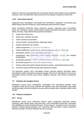 SNI ISO 22000:2009
dari 349
eksternal. Informasi yang diperoleh dari komunikasi dengan pihak eksternal harus dijadikan
masukan untuk memutakhirkan sistem (lihat 8.5.2) dan tinjauan manajemen (lihat 5.8.2).
5.6.2 Komunikasi internal
Organisasi harus menetapkan, menerapkan dan memelihara pengaturan komunikasi yang
efektif dengan personel tentang isu yang berdampak pada keamanan pangan.
Untuk memelihara efektivitas sistem keamanan pangan, organisasi harus memastikan
bahwa tim keamanan pangan diinformasikan tentang perubahan-perubahan secara tepat
waktu, termasuk, tetapi tidak terbatas pada hal-hal berikut :
a) produk atau produk baru;
b) bahan baku, ingredien dan jasa;
c) sistem produksi dan peralatan;
d) sarana produksi, lokasi peralatan, lingkungan sekitar;
e) program kebersihan dan sanitasi;
f) sistem pengemasan, penyimpanan dan distribusi;
g) tingkat kualifikasi personel dan atau alokasi tanggung jawab dan wewenang;
h) persyaratan, peraturan, dan perundang-undangan ;
i) pengetahuan yang berkenaan dengan bahaya keamanan pangan dan tindakan
pengendalian;
j) persyaratan pelanggan, sektor dan lainnya yang menjadi sasaran organisasi;
k) permintaan yang relevan dari pihak eksternal terkait ;
l) keluhan yang menunjukkan bahaya keamanan pangan yang terkait dengan produk;
m) kondisi lain yang memiliki dampak pada keamanan pangan.
Tim keamanan pangan harus memastikan bahwa informasi tersebut digunakan dalam
pemutakhiran sistem manajemen keamanan pangan (lihat 8.5.2). Manajemen puncak harus
memastikan bahwa informasi yang relevan dijadikan masukan untuk tinjauan manajemen
(5.8.2).
5.7 Kesiapan dan tanggap darurat
Manajemen puncak harus menetapkan, menerapkan dan memelihara prosedur untuk
mengelola situasi darurat yang potensial dan kejadian yang tidak diharapkan yang dapat
berdampak pada keamanan pangan dan yang relevan dengan peran organisasi dalam rantai
pangan.
5.8 Tinjauan manajemen
5.8.1 Umum
Manajemen puncak harus melakukan tinjauan sistem manajemen keamanan pangan
organisasi, pada rentang waktu yang terencana, untuk memastikan kesesuaian, kecukupan
dan efektifitasnya secara berkesinambungan. Proses tinjauan manajemen harus mencakup
penilaian tentang peluang perbaikan, dan kebutuhan akan perubahan sistem manajemen
keamanan pangan, termasuk kebijakan keamanan pangan.
“HakCiptaBadanStandardisasiNasional,Copystandarinidibuatuntukpenayangandiwebsitedantidakuntukdikomersialkan”
 
