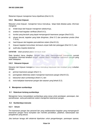 SNI ISO 22000:2009
dari 3410
Rekaman tinjauan manajemen harus dipelihara (lihat 4.2.3).
5.8.2 Masukan tinjauan
Masukan untuk tinjauan manajemen harus mencakup, tetapi tidak dibatasi pada, informasi
mengenai:
a) tindak lanjut dari tinjauan manajemen sebelumnya,
b) analisis hasil kegiatan verifikasi (lihat 8.4.3),
c) kondisi yang berubah yang dapat mempengaruhi keamanan pangan (lihat 5.6.2),
d) situasi darurat, kejadian yang tidak diinginkan, (lihat 5.7) dan penarikan produk (lihat
7.10.4);
e) hasil tinjauan dari kegiatan pemutakhiran sistem (lihat 8.5.2);
f) tinjauan kegiatan komunikasi, termasuk umpan balik dari pelanggan (lihat 5.6.1), dan
g) audit atau inspeksi eksternal.
CATATAN Istilah penarikan produk termasuk recall.
Data tersebut harus disajikan dengan cara yang memungkinkan manajemen puncak
mengaitkan informasi tersebut dengan sasaran sistem manajemen keamanan pangan yang
telah ditetapkan.
5.8.3 Keluaran tinjauan
Keluaran dari tinjauan manajemen harus mencakup keputusan dan tindakan yang berkaitan
dengan
a) jaminan keamanan pangan (lihat 4.1),
b) peningkatan efektivitas sistem manajemen keamanan pangan (lihat 8.5.2),
c) kebutuhan akan sumberdaya (lihat 6.1), dan
d) revisi kebijakan keamanan pangan dan sasaran yang terkait (5.2).
6 Manajemen sumberdaya
6.1 Ketentuan tentang sumberdaya
Manajemen harus menyediakan sumberdaya yang cukup untuk penetapan, penerapan, dan
pemeliharaan serta pemutakhiran sistem manajemen keamanan pangan.
6.2 Sumberdaya manusia
6.2.1 Umum
Tim keamanan pangan dan personel lain yang melaksanakan kegiatan yang mempengaruhi
keamanan pangan harus kompeten dan memiliki pendidikan, pelatihan, keterampilan dan
pengalaman yang sesuai.
Jika bantuan tenaga ahli eksternal diperlukan untuk pengembangan, penerapan operasi,
“HakCiptaBadanStandardisasiNasional,Copystandarinidibuatuntukpenayangandiwebsitedantidakuntukdikomersialkan”
 