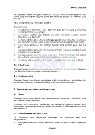 SNI ISO 22000:2009
dari 3411
atau asesmen sistem manajemen keamanan pangan, maka rekaman perjanjian atau
kontrak yang menetapkan tanggung jawab dan wewenang tenaga ahli eksternal harus
tersedia.
6.2.2 Kompetensi, kepedulian dan pelatihan
Organisasi harus
a) mengidentifikasi kompetensi yang diperlukan bagi personel yang pekerjaannya
mempengaruhi keamanan pangan,
b) menyediakan pelatihan atau tindakan lain untuk memastikan personel memiliki
kompetensi yang diperlukan,
c) memastikan bahwa personel yang bertanggung jawab untuk memantau, mengkoreksi
dan melakukan tindakan korektif sistem manajemen keamanan pangan telah terlatih,
d) mengevaluasi penerapan dan efektifitas kegiatan yang diuraikan pada butir a, b
dan c,
e) memastikan bahwa personel peduli akan relevansi dan pentingnya kontribusi mereka
terhadap keamanan pangan,
f) memastikan persyaratan komunikasi yang efektif (lihat 5.6) dimengerti oleh seluruh
personel yang kegiatannya memiliki dampak pada keamanan pangan, dan,
g) memelihara rekaman pelatihan dan tindakan yang dijabarkan dalam butir b) dan c).
6.3 Infrastruktur
Organisasi harus menyediakan sumberdaya untuk membangun dan memelihara infrastruktur
yang diperlukan untuk menerapkan persyaratan standar ini.
6.4 Lingkungan kerja
Organisasi harus menyediakan sumberdaya untuk pengembangan, pengelolaan dan
pemeliharaan lingkungan kerja yang diperlukan untuk menerapkan standar ini.
7 Perencanaan dan realisasi produk yang aman
7.1 Umum
Organisasi harus merencanakan dan mengembangkan proses yang diperlukan untuk
menghasilkan produk yang aman.
Organisasi harus menerapkan, menjalankan dan memastikan efektivitas kegiatan yang
direncanakan dan setiap perubahannya. Hal ini mencakup PPD, PPD Operasional dan/atau
Rencana HACCP.
7.2 Program persyaratan dasar (PPD)
7.2.1 Organisasi harus menetapkan, menerapkan dan memelihara PPD untuk
mengendalikan :
a) kemungkinan masuknya bahaya keamanan pangan ke produk melalui lingkungan
kerja,
“HakCiptaBadanStandardisasiNasional,Copystandarinidibuatuntukpenayangandiwebsitedantidakuntukdikomersialkan”
 