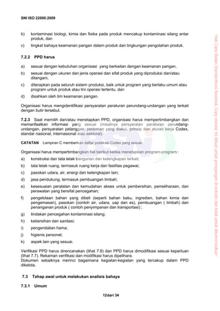 SNI ISO 22000:2009
dari 3412
b) kontaminasi biologi, kimia dan fisika pada produk mencakup kontaminasi silang antar
produk, dan
c) tingkat bahaya keamanan pangan dalam produk dan lingkungan pengolahan produk.
7.2.2 PPD harus
a) sesuai dengan kebutuhan organisasi yang berkaitan dengan keamanan pangan,
b) sesuai dengan ukuran dan jenis operasi dan sifat produk yang diproduksi dan/atau
ditangani,
c) diterapkan pada seluruh sistem produksi, baik untuk program yang berlaku umum atau
program untuk produk atau lini operasi tertentu, dan
d) disahkan oleh tim keamanan pangan.
Organisasi harus mengidentifikasi persyaratan peraturan perundang-undangan yang terkait
dengan butir tersebut.
7.2.3 Saat memilih dan/atau menetapkan PPD, organisasi harus mempertimbangkan dan
memanfaatkan informasi yang sesuai (misalnya persyaratan peraturan perundang-
undangan, persyaratan pelanggan, pedoman yang diakui, prinsip dan aturan kerja Codex,
standar nasional, internasional atau sektoral).
CATATAN Lampiran C memberikan daftar publikasi Codex yang sesuai.
Organisasi harus mempertimbangkan hal berikut ketika menetapkan program-program :
a) konstruksi dan tata letak bangunan dan kelengkapan terkait;
b) tata letak ruang, termasuk ruang kerja dan fasilitas pegawai;
c) pasokan udara, air, energi dan kelengkapan lain;
d) jasa pendukung, termasuk pembuangan limbah;
e) kesesuaian peralatan dan kemudahan akses untuk pembersihan, pemeliharaan, dan
perawatan yang bersifat pencegahan;
f) pengelolaan bahan yang dibeli (seperti bahan baku, ingredien, bahan kimia dan
pengemasan), pasokan (contoh air, udara, uap dan es), pembuangan ( limbah) dan
penanganan produk ( contoh penyimpanan dan transportasi) ;
g) tindakan pencegahan kontaminasi silang;
h) kebersihan dan sanitasi;
i) pengendalian hama;
j) higienis personel;
k) aspek lain yang sesuai.
Verifikasi PPD harus direncanakan (lihat 7.8) dan PPD harus dimodifikasi sesuai keperluan
(lihat 7.7). Rekaman verifikasi dan modifikasi harus dipelihara.
Dokumen sebaiknya merinci bagaimana kegiatan-kegiatan yang tercakup dalam PPD
dikelola.
7.3 Tahap awal untuk melakukan analisis bahaya
7.3.1 Umum
“HakCiptaBadanStandardisasiNasional,Copystandarinidibuatuntukpenayangandiwebsitedantidakuntukdikomersialkan”
 