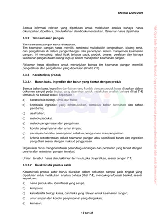SNI ISO 22000:2009
dari 3413
Semua informasi relevan yang diperlukan untuk melakukan analisis bahaya harus
dikumpulkan, dipelihara, dimutakhirkan dan didokumentasikan. Rekaman harus dipelihara.
7.3.2 Tim keamanan pangan
Tim keamanan pangan harus ditetapkan.
Tim keamanan pangan harus memiliki kombinasi multidisiplin pengetahuan, bidang kerja,
dan pengalaman di dalam pengembangan dan penerapan sistem manajemen keamanan
pangan. Ini mencakup, tetapi tidak terbatas pada, produk, proses, peralatan dan bahaya
keamanan pangan dalam ruang lingkup sistem manajemen keamanan pangan.
Rekaman harus dipelihara untuk menunjukan bahwa tim keamanan pangan memiliki
pengetahuan dan pengalaman yang diperlukan (lihat 6.2.2).
7.3.3 Karakteristik produk
7.3.3.1 Bahan baku, ingredien dan bahan yang kontak dengan produk
Semua bahan baku, ingredien dan bahan yang kontak dengan produk harus diuraikan dalam
dokumen sampai pada tingkat yang diperlukan untuk melakukan analisis bahaya (lihat 7.4)
termasuk hal berikut sesuai keperluan :
a) karakteristik biologi, kimia dan fisika;
b) komposisi ingredien yang diformulasikan, termasuk bahan tambahan dan bahan
pembantu;
c) asal bahan;
d) metode produksi;
e) metode pengemasan dan pengiriman;
f) kondisi penyimpanan dan umur simpan;
g) persiapan dan/atau penanganan sebelum penggunaan atau pengolahan;
h) kriteria keberterimaan terkait keamanan pangan atau spesifikasi bahan dan ingredien
yang dibeli sesuai dengan maksud penggunaan.
Organisasi harus mengidentifikasi perundang-undangan dan peraturan yang terkait dengan
persyaratan keamanan pangan tersebut.
Uraian tersebut harus dimutakhirkan termasuk, jika disyaratkan, sesuai dengan 7.7.
7.3.3.2 Karakteristik produk akhir
Karakteristik produk akhir harus diuraikan dalam dokumen sampai pada tingkat yang
diperlukan untuk melakukan analisis bahaya (lihat 7.4), mencakup informasi berikut, sesuai
keperluan :
a) nama produk atau identifikasi yang serupa;
b) komposisi;
c) karakteristik biologi, kimia, dan fisika yang relevan untuk keamanan pangan;
d) umur simpan dan kondisi penyimpanan yang diinginkan;
e) kemasan;
“HakCiptaBadanStandardisasiNasional,Copystandarinidibuatuntukpenayangandiwebsitedantidakuntukdikomersialkan”
 