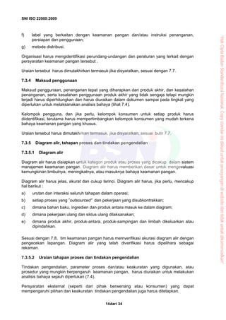 SNI ISO 22000:2009
dari 3414
f) label yang berkaitan dengan keamanan pangan dan/atau instruksi penanganan,
persiapan dan penggunaan;
g) metode distribusi.
Organisasi harus mengidentifikasi perundang-undangan dan peraturan yang terkait dengan
persyaratan keamanan pangan tersebut .
Uraian tersebut harus dimutakhirkan termasuk jika disyaratkan, sesuai dengan 7.7.
7.3.4 Maksud penggunaan
Maksud penggunaan, penanganan tepat yang diharapkan dari produk akhir, dan kesalahan
penanganan, serta kesalahan penggunaan produk akhir yang tidak sengaja tetapi mungkin
terjadi harus diperhitungkan dan harus diuraikan dalam dokumen sampai pada tingkat yang
diperlukan untuk melaksanakan analisis bahaya (lihat 7.4).
Kelompok pengguna, dan jika perlu, kelompok konsumen untuk setiap produk harus
diidentifikasi, terutama harus mempertimbangkan kelompok konsumen yang mudah terkena
bahaya keamanan pangan yang khusus.
Uraian tersebut harus dimutakhirkan termasuk, jika disyaratkan, sesuai butir 7.7.
7.3.5 Diagram alir, tahapan proses dan tindakan pengendalian
7.3.5.1 Diagram alir
Diagram alir harus disiapkan untuk kategori produk atau proses yang dicakup dalam sistem
manajemen keamanan pangan. Diagram alir harus memberikan dasar untuk mengevaluasi
kemungkinan timbulnya, meningkatnya, atau masuknya bahaya keamanan pangan.
Diagram alir harus jelas, akurat dan cukup terinci. Diagram alir harus, jika perlu, mencakup
hal berikut :
a) urutan dan interaksi seluruh tahapan dalam operasi;
b) setiap proses yang ”outsourced” dan pekerjaan yang disubkontrakkan;
c) dimana bahan baku, ingredien dan produk antara masuk ke dalam diagram;
d) dimana pekerjaan ulang dan siklus ulang dilaksanakan;
e) dimana produk akhir, produk-antara, produk-sampingan dan limbah dikeluarkan atau
dipindahkan.
Sesuai dengan 7.8, tim keamanan pangan harus memverifikasi akurasi diagram alir dengan
pengecekan lapangan. Diagram alir yang telah diverifikasi harus dipelihara sebagai
rekaman.
7.3.5.2 Uraian tahapan proses dan tindakan pengendalian
Tindakan pengendalian, parameter proses dan/atau keakuratan yang digunakan, atau
prosedur yang mungkin berpengaruh keamanan pangan, harus diuraikan untuk melakukan
analisis bahaya sejauh diperlukan (7.4).
Persyaratan eksternal (seperti dari pihak berwenang atau konsumen) yang dapat
mempengaruhi pilihan dan keakuratan tindakan pengendalian juga harus ditetapkan.
“HakCiptaBadanStandardisasiNasional,Copystandarinidibuatuntukpenayangandiwebsitedantidakuntukdikomersialkan”
 