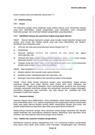 SNI ISO 22000:2009
dari 3415
Uraian tersebut harus dimutakhirkan sesuai butir 7.7.
7.4 Analisis bahaya
7.4.1 Umum
Tim keamanan pangan harus melakukan suatu analisis bahaya untuk menentukan bahaya
yang perlu dikendalikan, tingkat pengendalian yang disyaratkan untuk memastikan
keamanan pangan, dan kombinasi tindakan pengendalian yang disyaratkan.
7.4.2 Identifikasi bahaya dan penentuan tingkat yang dapat diterima
7.4.2.1 Seluruh bahaya keamanan pangan yang mungkin terjadi berkaitan dengan jenis
produk, jenis proses dan fasilitas proses yang ada harus diidentifikasi dan direkam.
Identifikasi harus didasarkan pada :
a) informasi dan data awal yang terkumpul sesuai dengan butir 7.3,
b) pengalaman,
c) informasi eksternal termasuk data epidemik dan data riwayat lain, sejauh
memungkinkan, dan,
d) informasi dari rantai pangan tentang bahaya keamanan pangan yang relevan dengan
keamanan produk akhir, produk antara, dan pangan saat di konsumsi,
e) Tahapan (mulai dari bahan baku, proses dan distribusi) pada setiap bahaya keamanan
pangan yang mungkin masuk, harus diidentifikasi.
7.4.2.2 Saat mengidentifikasi bahaya, pertimbangan harus diberikan pada :
a) tahapan sebelum dan sesudah suatu operasi tertentu,
b) peralatan proses, kelengkapan/jasa dan lingkungan, dan
c) hubungan mata rantai sebelum dan sesudahnya dalam rantai pangan.
7.4.2.3 Untuk setiap bahaya keamanan pangan yang teridentifikasi, tingkat bahaya
keamanan pangan yang dapat diterima pada produk akhir harus ditetapkan jika
memungkinkan. Tingkat yang ditetapkan harus memperhatikan peraturan dan perundang-
undangan persyaratan keamanan pangan dan persyaratan keamanan pangan pelanggan,
peruntukan penggunaan oleh konsumen, dan data relevan lain. Justifikasi dan hasil
penetapan di atas harus direkam.
7.4.3 Asesmen bahaya
Asesmen bahaya harus dilaksanakan, untuk menetapkan setiap bahaya keamanan pangan
yang diidentifikasi (lihat 7.4.2), apakah penghilangan dan pengurangan bahaya sampai pada
batas yang dapat diterima tersebut penting dalam memproduksi pangan yang aman, dan
apakah pengendaliannya diperlukan agar batas yang dapat diterima terpenuhi.
Setiap bahaya keamanan pangan harus dievaluasi sesuai dengan keparahan dari dampak
negatif kesehatan dan kemungkinan terjadinya bahaya. Metodologi yang digunakan harus
diuraikan, dan hasil asesmen keamanan pangan harus direkam.
7.4.4 Seleksi dan asesmen tindakan pengendalian
Berdasarkan asesmen bahaya sebagaimana butir 7.4.3, kombinasi tindakan pengendalian
yang sesuai harus dipilih yang mampu untuk mencegah, menghilangkan atau mereduksi
“HakCiptaBadanStandardisasiNasional,Copystandarinidibuatuntukpenayangandiwebsitedantidakuntukdikomersialkan”
 