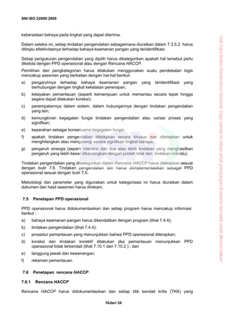 SNI ISO 22000:2009
dari 3416
keberadaan bahaya pada tingkat yang dapat diterima.
Dalam seleksi ini, setiap tindakan pengendalian sebagaimana diuraikan dalam 7.3.5.2 harus
ditinjau efektivitasnya terhadap bahaya keamanan pangan yang teridentifikasi.
Setiap pengukuran pengendalian yang dipilih harus dikategorikan apakah hal tersebut perlu
dikelola dengan PPD operasional atau dengan Rencana HACCP.
Pemilihan dan pengkategorian harus dilakukan menggunakan suatu pendekatan logis
mencakup asesmen yang berkaitan dengan hal-hal berikut:
a) pengaruhnya terhadap bahaya keamanan pangan yang teridentifikasi yang
berhubungan dengan tingkat keketatan penerapan;
b) kelayakan pemantauan (seperti kemampuan untuk memantau secara tepat hingga
segera dapat dilakukan koreksi);
c) penempatannya dalam sistem, dalam hubungannya dengan tindakan pengendalian
yang lain;
d) kemungkinan kegagalan fungsi tindakan pengendalian atau variasi proses yang
signifikan;
e) keparahan sebagai konsekuensi kegagalan fungsi;
f) apakah tindakan pengendalian ditetapkan secara khusus dan diterapkan untuk
menghilangkan atau mengurangi secara signifikan tingkat bahaya;
g) pengaruh sinergis (seperti interaksi dari dua atau lebih tindakan yang menghasilkan
pengaruh yang lebih besar dibandingkan dengan jumlah total dari tindakan individu).
Tindakan pengendalian yang dikategorikan dalam Rencana HACCP harus diterapkan sesuai
dengan butir 7.6. Tindakan pengendalian lain harus diimplementasikan sebagai PPD
operasional sesuai dengan butir 7.5.
Metodologi dan parameter yang digunakan untuk kategorisasi ini harus diuraikan dalam
dokumen dan hasil asesmen harus direkam.
7.5 Penetapan PPD operasional
PPD operasional harus didokumentasikan dan setiap program harus mencakup informasi
berikut :
a) bahaya keamanan pangan harus dikendalikan dengan program (lihat 7.4.4);
b) tindakan pengendalian (lihat 7.4.4);
c) prosedur pemantauan yang menunjukkan bahwa PPD operasional diterapkan;
d) koreksi dan tindakan korektif dilakukan jika pemantauan menunjukkan PPD
operasional tidak terkendali (lihat 7.10.1 dan 7.10.2 ) ; dan
e) tanggung jawab dan kewenangan;
f) rekaman pemantauan.
7.6 Penetapan rencana HACCP
7.6.1 Rencana HACCP
Rencana HACCP harus didokumentasikan dan setiap titik kendali kritis (TKK) yang
“HakCiptaBadanStandardisasiNasional,Copystandarinidibuatuntukpenayangandiwebsitedantidakuntukdikomersialkan”
 