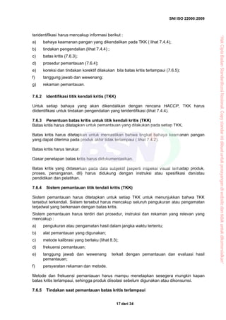 SNI ISO 22000:2009
dari 3417
teridentifikasi harus mencakup informasi berikut :
a) bahaya keamanan pangan yang dikendalikan pada TKK ( lihat 7.4.4);
b) tindakan pengendalian (lihat 7.4.4) ;
c) batas kritis (7.6.3);
d) prosedur pemantauan (7.6.4);
e) koreksi dan tindakan korektif dilakukan bila batas kritis terlampaui (7.6.5);
f) tanggung jawab dan wewenang;
g) rekaman pemantauan.
7.6.2 Identifikasi titik kendali kritis (TKK)
Untuk setiap bahaya yang akan dikendalikan dengan rencana HACCP, TKK harus
diidentifikasi untuk tindakan pengendalian yang teridentifikasi (lihat 7.4.4).
7.6.3 Penentuan batas kritis untuk titik kendali kritis (TKK)
Batas kritis harus ditetapkan untuk pemantauan yang dilakukan pada setiap TKK.
Batas kritis harus ditetapkan untuk memastikan bahwa tingkat bahaya keamanan pangan
yang dapat diterima pada produk akhir tidak terlampaui ( lihat 7.4.2).
Batas kritis harus terukur.
Dasar penetapan batas kritis harus didokumentasikan.
Batas kritis yang didasarkan pada data subjektif (seperti inspeksi visual terhadap produk,
proses, penanganan, dll) harus didukung dengan instruksi atau spesifikasi dan/atau
pendidikan dan pelatihan.
7.6.4 Sistem pemantauan titik tendali kritis (TKK)
Sistem pemantauan harus ditetapkan untuk setiap TKK untuk menunjukkan bahwa TKK
tersebut terkendali. Sistem tersebut harus mencakup seluruh pengukuran atau pengamatan
terjadwal yang berkenaan dengan batas kritis.
Sistem pemantauan harus terdiri dari prosedur, instruksi dan rekaman yang relevan yang
mencakup :
a) pengukuran atau pengamatan hasil dalam jangka waktu tertentu;
b) alat pemantauan yang digunakan;
c) metode kalibrasi yang berlaku (lihat 8.3);
d) frekuensi pemantauan;
e) tanggung jawab dan wewenang terkait dengan pemantauan dan evaluasi hasil
pemantauan;
f) persyaratan rekaman dan metode.
Metode dan frekuensi pemantauan harus mampu menetapkan sesegera mungkin kapan
batas kritis terlampaui, sehingga produk diisolasi sebelum digunakan atau dikonsumsi.
7.6.5 Tindakan saat pemantauan batas kritis terlampaui
“HakCiptaBadanStandardisasiNasional,Copystandarinidibuatuntukpenayangandiwebsitedantidakuntukdikomersialkan”
 