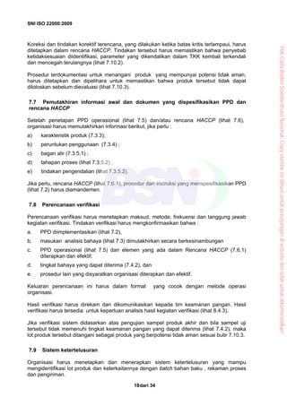 SNI ISO 22000:2009
dari 3418
Koreksi dan tindakan korektif terencana, yang dilakukan ketika batas kritis terlampaui, harus
ditetapkan dalam rencana HACCP. Tindakan tersebut harus memastikan bahwa penyebab
ketidaksesuaian diidentifikasi, parameter yang dikendalikan dalam TKK kembali terkendali
dan mencegah terulangnya (lihat 7.10.2).
Prosedur terdokumentasi untuk menangani produk yang mempunyai potensi tidak aman,
harus ditetapkan dan dipelihara untuk memastikan bahwa produk tersebut tidak dapat
diloloskan sebelum dievaluasi (lihat 7.10.3).
7.7 Pemutakhiran informasi awal dan dokumen yang dispesifikasikan PPD dan
rencana HACCP
Setelah penetapan PPD operasional (lihat 7.5) dan/atau rencana HACCP (lihat 7.6),
organisasi harus memutakhirkan informasi berikut, jika perlu :
a) karakteristik produk (7.3.3);
b) peruntukan penggunaan (7.3.4) ;
c) bagan alir (7.3.5.1) ;
d) tahapan proses (lihat 7.3.5.2) ;
e) tindakan pengendalian (lihat 7.3.5.2).
Jika perlu, rencana HACCP (lihat 7.6.1), prosedur dan instruksi yang menspesifikasikan PPD
(lihat 7.2) harus diamandemen.
7.8 Perencanaan verifikasi
Perencanaan verifikasi harus menetapkan maksud, metode, frekuensi dan tanggung jawab
kegiatan verifikasi. Tindakan verifikasi harus mengkonfirmasikan bahwa :
a. PPD diimplementasikan (lihat 7.2),
b. masukan analisis bahaya (lihat 7.3) dimutakhirkan secara berkesinambungan
c. PPD operasional (lihat 7.5) dan elemen yang ada dalam Rencana HACCP (7.6.1)
diterapkan dan efektif,
d. tingkat bahaya yang dapat diterima (7.4.2), dan
e. prosedur lain yang disyaratkan organisasi diterapkan dan efektif.
Keluaran perencanaan ini harus dalam format yang cocok dengan metode operasi
organisasi.
Hasil verifikasi harus direkam dan dikomunikasikan kepada tim keamanan pangan. Hasil
verifikasi harus tersedia untuk keperluan analisis hasil kegiatan verifikasi (lihat 8.4.3).
Jika verifikasi sistem didasarkan atas pengujian sampel produk akhir dan bila sampel uji
tersebut tidak memenuhi tingkat keamanan pangan yang dapat diterima (lihat 7.4.2), maka
lot produk tersebut ditangani sebagai produk yang berpotensi tidak aman sesuai butir 7.10.3.
7.9 Sistem ketertelusuran
Organisasi harus menetapkan dan menerapkan sistem ketertelusuran yang mampu
mengidentifikasi lot produk dan keterkaitannya dengan batch bahan baku , rekaman proses
dan pengiriman.
“HakCiptaBadanStandardisasiNasional,Copystandarinidibuatuntukpenayangandiwebsitedantidakuntukdikomersialkan”
 