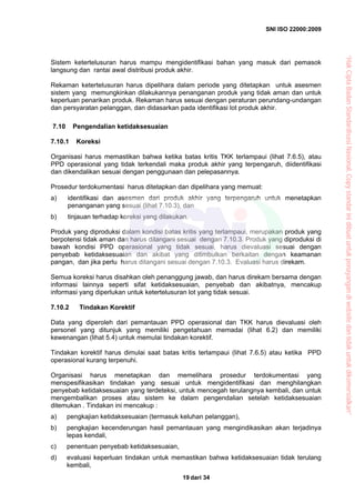 SNI ISO 22000:2009
dari 3419
Sistem ketertelusuran harus mampu mengidentifikasi bahan yang masuk dari pemasok
langsung dan rantai awal distribusi produk akhir.
Rekaman ketertelusuran harus dipelihara dalam periode yang ditetapkan untuk asesmen
sistem yang memungkinkan dilakukannya penanganan produk yang tidak aman dan untuk
keperluan penarikan produk. Rekaman harus sesuai dengan peraturan perundang-undangan
dan persyaratan pelanggan, dan didasarkan pada identifikasi lot produk akhir.
7.10 Pengendalian ketidaksesuaian
7.10.1 Koreksi
Organisasi harus memastikan bahwa ketika batas kritis TKK terlampaui (lihat 7.6.5), atau
PPD operasional yang tidak terkendali maka produk akhir yang terpengaruh, diidentifikasi
dan dikendalikan sesuai dengan penggunaan dan pelepasannya.
Prosedur terdokumentasi harus ditetapkan dan dipelihara yang memuat:
a) identifikasi dan asesmen dari produk akhir yang terpengaruh untuk menetapkan
penanganan yang sesuai (lihat 7.10.3), dan
b) tinjauan terhadap koreksi yang dilakukan.
Produk yang diproduksi dalam kondisi batas kritis yang terlampaui, merupakan produk yang
berpotensi tidak aman dan harus ditangani sesuai dengan 7.10.3. Produk yang diproduksi di
bawah kondisi PPD operasional yang tidak sesuai, harus dievaluasi sesuai dengan
penyebab ketidaksesuaian dan akibat yang ditimbulkan berkaitan dengan keamanan
pangan, dan jika perlu harus ditangani sesuai dengan 7.10.3. Evaluasi harus direkam.
Semua koreksi harus disahkan oleh penanggung jawab, dan harus direkam bersama dengan
informasi lainnya seperti sifat ketidaksesuaian, penyebab dan akibatnya, mencakup
informasi yang diperlukan untuk ketertelusuran lot yang tidak sesuai.
7.10.2 Tindakan Korektif
Data yang diperoleh dari pemantauan PPD operasional dan TKK harus dievaluasi oleh
personel yang ditunjuk yang memiliki pengetahuan memadai (lihat 6.2) dan memiliki
kewenangan (lihat 5.4) untuk memulai tindakan korektif.
Tindakan korektif harus dimulai saat batas kritis terlampaui (lihat 7.6.5) atau ketika PPD
operasional kurang terpenuhi.
Organisasi harus menetapkan dan memelihara prosedur terdokumentasi yang
menspesifikasikan tindakan yang sesuai untuk mengidentifikasi dan menghilangkan
penyebab ketidaksesuaian yang terdeteksi, untuk mencegah terulangnya kembali, dan untuk
mengembalikan proses atau sistem ke dalam pengendalian setelah ketidaksesuaian
ditemukan . Tindakan ini mencakup :
a) pengkajian ketidaksesuaian (termasuk keluhan pelanggan),
b) pengkajian kecenderungan hasil pemantauan yang mengindikasikan akan terjadinya
lepas kendali,
c) penentuan penyebab ketidaksesuaian,
d) evaluasi keperluan tindakan untuk memastikan bahwa ketidaksesuaian tidak terulang
kembali,
“HakCiptaBadanStandardisasiNasional,Copystandarinidibuatuntukpenayangandiwebsitedantidakuntukdikomersialkan”
 