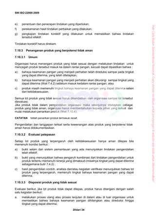SNI ISO 22000:2009
dari 3420
e) penentuan dan penerapan tindakan yang diperlukan,
f) perekamanan hasil tindakan perbaikan yang dilakukan,
g) pengkajian tindakan korektif yang dilakukan untuk memastikan bahwa tindakan
tersebut efektif.
Tindakan korektif harus direkam.
7.10.3 Penanganan produk yang berpotensi tidak aman
7.10.3.1 Umum
Organisasi harus menangani produk yang tidak sesuai dengan melakukan tindakan untuk
mencegah produk tersebut masuk ke dalam rantai pangan, kecuali dapat dipastikan bahwa :
a) bahaya keamanan pangan yang menjadi perhatian telah direduksi sampai pada tingkat
yang dapat diterima, yang telah ditetapkan,
b) bahaya keamanan pangan yang menjadi perhatian akan dikurangi sampai tingkat yang
dapat diterima (lihat 7.4.2) sebelum masuk kedalam rantai pangan, atau
c) produk masih memenuhi tingkat bahaya keamanan pangan yang dapat diterima selain
dari ketidaksesuaian.
Semua lot produk yang tidak sesuai harus dikendalikan oleh organisasi sampai lot tersebut
dievaluasi.
Jika produk tidak dalam pengendalian organisasi maka selanjutnya ditetapkan sebagai
produk yang tidak aman, organisasi harus memberitahukan kepada pihak yang terkait dan
mulai melakukan penarikan produk (lihat 7.10.4).
CATATAN Istilah penarikan produk termasuk recall.
Pengendalian dan tanggapan terkait serta kewenangan atas produk yang berpotensi tidak
aman harus didokumentasikan.
7.10.3.2 Evaluasi pelepasan
Setiap lot produk yang terpengaruh oleh ketidaksesuaian hanya aman dilepas bila
memenuhi kondisi berikut :
a) bukti selain dari sistem pemantauan yang ada menunjukkan tindakan pengendalian
telah efektif;
b) bukti yang menunjukkan bahwa pengaruh kombinasi dari tindakan pengendalian untuk
produk tertentu memenuhi kinerja yang dimaksud (misalnya tingkat yang dapat diterima
sebagaimana butir 7.4.2) ;
c) hasil pengambilan contoh, analisis dan/atau kegiatan verifikasi menunjukkan bahwa lot
produk yang terpengaruh, memenuhi tingkat bahaya keamanan pangan yang dapat
diterima.
7.10.3.3 Disposisi produk yang tidak sesuai
Evaluasi berikut, jika lot produk tidak dapat dilepas, produk harus ditangani dengan salah
satu kegiatan berikut :
a. melakukan proses ulang atau proses lanjutan di dalam atau di luar organisasi untuk
memastikan bahwa bahaya keamanan pangan dihilangkan atau direduksi hingga
tingkat yang dapat diterima;
“HakCiptaBadanStandardisasiNasional,Copystandarinidibuatuntukpenayangandiwebsitedantidakuntukdikomersialkan”
 