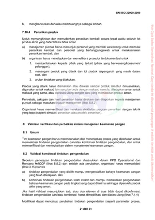 SNI ISO 22000:2009
dari 3421
b. menghancurkan dan/atau membuangnya sebagai limbah.
7.10.4 Penarikan produk
Untuk memungkinkan dan memudahkan penarikan kembali secara tepat waktu seluruh lot
produk akhir yang diidentifikasi tidak aman
a) manajemen puncak harus menunjuk personel yang memiliki wewenang untuk memulai
penarikan kembali dan personel yang bertanggungjawab untuk melaksanakan
penarikan kembali, dan
b) organisasi harus menetapkan dan memelihara prosedur terdokumentasi untuk
1. memberitahukan kepada pihak yang terkait (pihak yang berwenang/konsumen/
pelanggan),
2. menangani produk yang ditarik dan lot produk terpengaruh yang masih dalam
stok, dan
3. urutan tindakan yang dilakukan.
Produk yang ditarik harus diamankan atau diawasi sampai produk tersebut dimusnahkan,
digunakan untuk maksud lain yang berbeda dengan maksud semula, ditetapkan aman untuk
maksud yang sama, atau diproses ulang dengan cara yang memastikan produk aman.
Penyebab, cakupan dan hasil penarikan harus direkam dan dilaporkan kepada manajemen
puncak sebagai masukan tinjauan manajemen (lihat 5.8.2)
Organisasi harus memverifikasi dan merekam efektivitas program penarikan dengan teknik
yang tepat (seperti simulasi penarikan atau praktek penarikan).
8 Validasi, verifikasi dan perbaikan sistem manajemen keamanan pangan
8.1 Umum
Tim keamanan pangan harus merencanakan dan menerapkan proses yang diperlukan untuk
memvalidasi tindakan pengendalian dan/atau kombinasi tindakan pengendalian, dan untuk
memverifikasi dan meningkatkan sistem manajemen keamanan pangan.
8.2 Validasi kombinasi tindakan pengendalian
Sebelum penerapan tindakan pengendalian dimasukkan dalam PPD Operasional dan
Rencana HACCP (lihat 8.5.2) dan setelah ada perubahan, organisasi harus memvalidasi
(lihat 3.15) bahwa
a) tindakan pengendalian yang dipilih mampu mengendalikan bahaya keamanan pangan
yang telah ditetapkan, dan
b) kombinasi tindakan pengendalian telah efektif dan mampu memastikan pengendalian
bahaya keamanan pangan pada tingkat yang dapat diterima sehingga diperoleh produk
akhir yang aman.
Jika hasil validasi menunjukkan satu atau dua elemen di atas tidak dapat dikonfirmasi,
tindakan pengendalian dan/atau kombinasi harus dimodifikasi dan diases ulang (lihat 7.4.4)
Modifikasi dapat mencakup perubahan tindakan pengendalian (seperti parameter proses,
“HakCiptaBadanStandardisasiNasional,Copystandarinidibuatuntukpenayangandiwebsitedantidakuntukdikomersialkan”
 