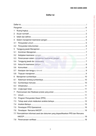 SNI ISO 22000:2009
i
Daftar isi
Daftar isi.....................................................................................................................................i
Pengantar ................................................................................................................................iii
1 Ruang lingkup.................................................................................................................... 1
2 Acuan normatif................................................................................................................... 2
3 Istilah dan definisi .............................................................................................................. 2
4 Sistem manajemen keamanan pangan ............................................................................. 5
4.1 Persyaratan umum ......................................................................................................... 5
4.2 Persyaratan dokumentasi............................................................................................... 6
5 Tanggung jawab Manajemen ............................................................................................ 7
5.1 Komitmen Manajemen.................................................................................................... 7
5.2 Kebijakan keamanan pangan ......................................................................................... 7
5.3 Perencanaan sistem manajemen keamanan pangan .................................................... 7
5.4 Tanggung jawab dan wewenang.................................................................................... 7
5.5 Ketua tim keamanan pangan.......................................................................................... 8
5.6 Komunikasi ..................................................................................................................... 8
5.7 Kesiapan dan tanggap darurat ....................................................................................... 9
5.8 Tinjauan manajemen ...................................................................................................... 9
6 Manajemen sumberdaya ................................................................................................. 10
6.1 Ketentuan tentang sumberdaya.................................................................................... 10
6.2 Sumberdaya manusia................................................................................................... 10
6.3 Infrastruktur................................................................................................................... 11
6.4 Lingkungan kerja .......................................................................................................... 11
7 Perencanaan dan Realisasi produk yang aman.............................................................. 11
7.1 Umum ........................................................................................................................... 11
7.2 Program Persyaratan Dasar (PPD) .............................................................................. 11
7.3 Tahap awal untuk melakukan analisis bahaya ............................................................. 12
7.4 Analisis Bahaya ............................................................................................................ 15
7.5 Penetapan PPD Operasional........................................................................................ 16
7.6 Penetapan Rencana HACCP ...................................................................................... 16
7.7 Pemutakhiran informasi awal dan dokumen yang dispesifikasikan PPD dan Rencana
HACCP .......................................................................................................................... 18
7.8 Perencanaan verifikasi ................................................................................................. 18
“HakCiptaBadanStandardisasiNasional,Copystandarinidibuatuntukpenayangandiwebsitedantidakuntukdikomersialkan”
 
