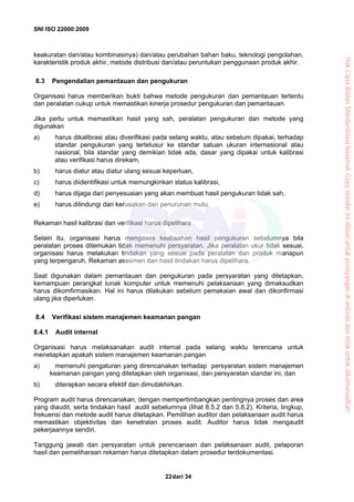 SNI ISO 22000:2009
dari 3422
keakuratan dan/atau kombinasinya) dan/atau perubahan bahan baku, teknologi pengolahan,
karakteristik produk akhir, metode distribusi dan/atau peruntukan penggunaan produk akhir.
8.3 Pengendalian pemantauan dan pengukuran
Organisasi harus memberikan bukti bahwa metode pengukuran dan pemantauan tertentu
dan peralatan cukup untuk memastikan kinerja prosedur pengukuran dan pemantauan.
Jika perlu untuk memastikan hasil yang sah, peralatan pengukuran dan metode yang
digunakan
a) harus dikalibrasi atau diverifikasi pada selang waktu, atau sebelum dipakai, terhadap
standar pengukuran yang tertelusur ke standar satuan ukuran internasional atau
nasional, bila standar yang demikian tidak ada, dasar yang dipakai untuk kalibrasi
atau verifikasi harus direkam,
b) harus diatur atau diatur ulang sesuai keperluan,
c) harus diidentifikasi untuk memungkinkan status kalibrasi,
d) harus dijaga dari penyesuaian yang akan membuat hasil pengukuran tidak sah,
e) harus dilindungi dari kerusakan dan penurunan mutu.
Rekaman hasil kalibrasi dan verifikasi harus dipelihara .
Selain itu, organisasi harus mengases keabsahan hasil pengukuran sebelumnya bila
peralatan proses ditemukan tidak memenuhi persyaratan. Jika peralatan ukur tidak sesuai,
organisasi harus melakukan tindakan yang sesuai pada peralatan dan produk manapun
yang terpengaruh. Rekaman asesmen dan hasil tindakan harus dipelihara.
Saat digunakan dalam pemantauan dan pengukuran pada persyaratan yang ditetapkan,
kemampuan perangkat lunak komputer untuk memenuhi pelaksanaan yang dimaksudkan
harus dikomfirmasikan. Hal ini harus dilakukan sebelum pemakaian awal dan dikonfirmasi
ulang jika diperlukan.
8.4 Verifikasi sistem manajemen keamanan pangan
8.4.1 Audit internal
Organisasi harus melaksanakan audit internal pada selang waktu terencana untuk
menetapkan apakah sistem manajemen keamanan pangan
a) memenuhi pengaturan yang direncanakan terhadap persyaratan sistem manajemen
keamanan pangan yang ditetapkan oleh organisasi, dan persyaratan standar ini, dan
b) diterapkan secara efektif dan dimutakhirkan.
Program audit harus direncanakan, dengan mempertimbangkan pentingnya proses dan area
yang diaudit, serta tindakan hasil audit sebelumnya (lihat 8.5.2 dan 5.8.2). Kriteria, lingkup,
frekuensi dan metode audit harus ditetapkan. Pemilihan auditor dan pelaksanaan audit harus
memastikan objektivitas dan kenetralan proses audit. Auditor harus tidak mengaudit
pekerjaannya sendiri.
Tanggung jawab dan persyaratan untuk perencanaan dan pelaksanaan audit, pelaporan
hasil dan pemeliharaan rekaman harus ditetapkan dalam prosedur terdokumentasi.
“HakCiptaBadanStandardisasiNasional,Copystandarinidibuatuntukpenayangandiwebsitedantidakuntukdikomersialkan”
 