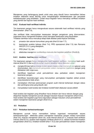 SNI ISO 22000:2009
dari 3423
Manajemen yang bertanggung jawab untuk area yang diaudit harus memastikan bahwa
tindakan dilakukan tanpa ditunda untuk menghilangkan ketidaksesuaian dan penyebab
ketidaksesuaian yang terdeteksi. Tindak lanjut kegiatan harus mencakup verifikasi tindakan
yang diambil dan laporan hasil verifikasi.
8.4.2 Evaluasi hasil verifikasi individu
Tim keamanan pangan harus mengevaluasi secara sistematik hasil verifikasi individu yang
direncanakan (lihat 7.8).
Jika verifikasi tidak menunjukkan kesesuaian dengan pengaturan yang direncanakan,
organisasi harus mengambil tindakan untuk mencapai kesesuaian yang disyaratkan.
Tindakan demikian harus mencakup tetapi tidak dibatasi pada tinjauan terhadap :
a) prosedur dan saluran komunikasi yang ada (lihat 5.6 dan 7.7),
b) kesimpulan analisis bahaya (lihat 7.4), PPD operasional (lihat 7.5) dan Rencana
HACCP (7.6.1) yang ditetapkan,
c) PPD (lihat 7.2), dan
d) efektivitas manajemen sumberdaya manusia dan kegiatan pelatihan (lihat 6.2).
8.4.3 Analisis hasil kegiatan verifikasi
Tim keamanan pangan harus menganalisis hasil kegiatan verifikasi, mencakup hasil audit
internal (lihat 8.4.1) dan audit eksternal. Analisis tersebut harus dilakukan untuk :
a) mengkonfirmasi bahwa kinerja sistem secara keseluruhan memenuhi pengaturan yang
direncanakan, dan memenuhi persyaratan sistem manajemen keamanan pangan yang
ditetapkan oleh organisasi,
b) identifikasi keperluan untuk pemutakhiran atau perbaikan sistem manajemen
keamanan pangan,
c) identifikasi kecenderungan yang menunjukkan peningkatan kejadian akibat produk
yang berpotensi tidak aman.
d) menetapkan informasi perencanaan program audit internal berkenaan dengan status
dan pentingnya area yang diaudit, dan
e) menyediakan bukti koreksi dan tindakan korektif telah dilakukan secara efektif.
Hasil analisis dan kegiatan yang dihasilkan harus direkam dan harus relevan dengan yang
dilaporkan kepada manajemen puncak sebagai masukan tinjauan manajemen (lihat 5.8.2).
Hasil analisis dan kegiatan juga harus digunakan sebagai masukan untuk pemutakhiran
sistem manajemen keamanan pangan (lihat 8.5.2).
8.5 Perbaikan
8.5.1 Perbaikan berkesinambungan
Manajemen puncak harus memastikan bahwa organisasi memperbaiki secara
berkesinambungan efektivitas sistem manajemen keamanan pangan melalui komunikasi
(lihat 5.6), tinjauan manajemen (lihat 5.8), audit internal (lihat 8.4.1), evaluasi hasil verifikasi
individu (lihat 8.4.2), analisis hasil kegiatan verifikasi (lihat 8.4.3), validasi kombinasi tindakan
pengendalian (lihat 8.2), tindakan korektif (lihat 7.10.2) dan pemutakhiran sistem manajemen
“HakCiptaBadanStandardisasiNasional,Copystandarinidibuatuntukpenayangandiwebsitedantidakuntukdikomersialkan”
 