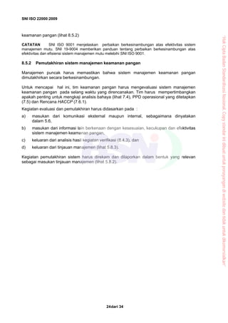 SNI ISO 22000:2009
dari 3424
keamanan pangan (lihat 8.5.2)
CATATAN SNI ISO 9001 menjelaskan perbaikan berkesinambungan atas efektivitas sistem
manajemen mutu. SNI 19-9004 memberikan panduan tentang perbaikan berkesinambungan atas
efektivitas dan efisiensi sistem manajemen mutu melebihi SNI ISO 9001.
8.5.2 Pemutakhiran sistem manajemen keamanan pangan
Manajemen puncak harus memastikan bahwa sistem manajemen keamanan pangan
dimutakhirkan secara berkesinambungan.
Untuk mencapai hal ini, tim keamanan pangan harus mengevaluasi sistem manajemen
keamanan pangan pada selang waktu yang direncanakan. Tim harus mempertimbangkan
apakah penting untuk mengkaji analisis bahaya (lihat 7.4), PPD operasional yang ditetapkan
(7.5) dan Rencana HACCP (7.6.1).
Kegiatan evaluasi dan pemutakhiran harus didasarkan pada :
a) masukan dari komunikasi eksternal maupun internal, sebagaimana dinyatakan
dalam 5.6,
b) masukan dari informasi lain berkenaan dengan kesesuaian, kecukupan dan efektivitas
sistem manajemen keamanan pangan,
c) keluaran dari analisis hasil kegiatan verifikasi (8.4.3), dan
d) keluaran dari tinjauan manajemen (lihat 5.8.3).
Kegiatan pemutakhiran sistem harus direkam dan dilaporkan dalam bentuk yang relevan
sebagai masukan tinjauan manajemen (lihat 5.8.2).
“HakCiptaBadanStandardisasiNasional,Copystandarinidibuatuntukpenayangandiwebsitedantidakuntukdikomersialkan”
 