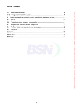 SNI ISO 22000:2009
ii
7.9 Sistem Ketertelusuran................................................................................................... 18
7.10 Pengendalian ketidaksesuaian ................................................................................... 19
8 Validasi, verifikasi dan perbaikan sistem manajemen keamanan pangan....................... 21
8.1 Umum ........................................................................................................................... 21
8.2 Validasi kombinasi tindakan pengendalian.................................................................. 21
8.3 Pengendalian pemantauan dan pengukuran................................................................ 22
8.4 Verifikasi sistem manajemen keamanan pangan ......................................................... 22
8.5 Perbaikan...................................................................................................................... 23
Lampiran A............................................................................................................................. 25
Lampiran B............................................................................................................................. 32
Bibliografi ............................................................................................................................... 34
“HakCiptaBadanStandardisasiNasional,Copystandarinidibuatuntukpenayangandiwebsitedantidakuntukdikomersialkan”
 