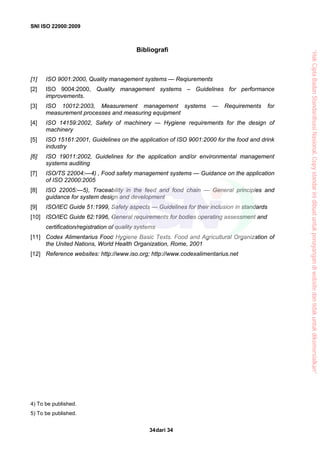 SNI ISO 22000:2009
dari 3434
Bibliografi
[1] ISO 9001:2000, Quality management systems — Reqiurements
[2] ISO 9004:2000, Quality management systems – Guidelines for performance
improvements.
[3] ISO 10012:2003, Measurement management systems — Requirements for
measurement processes and measuring equipment
[4] ISO 14159:2002, Safety of machinery — Hygiene requirements for the design of
machinery
[5] ISO 15161:2001, Guidelines on the application of ISO 9001:2000 for the food and drink
industry
[6] ISO 19011:2002, Guidelines for the application and/or environmental management
systems auditing
[7] ISO/TS 22004:—4) , Food safety management systems — Guidance on the application
of ISO 22000:2005
[8] ISO 22005:—5), Traceability in the feed and food chain — General principles and
guidance for system design and development
[9] ISO/IEC Guide 51:1999, Safety aspects — Guidelines for their inclusion in standards
[10] ISO/IEC Guide 62:1996, General requirements for bodies operating assessment and
certification/registration of quality systems
[11] Codex Alimentarius Food Hygiene Basic Texts. Food and Agricultural Organization of
the United Nations, World Health Organization, Rome, 2001
[12] Reference websites: http://www.iso.org; http://www.codexalimentarius.net
4) To be published.
5) To be published.
“HakCiptaBadanStandardisasiNasional,Copystandarinidibuatuntukpenayangandiwebsitedantidakuntukdikomersialkan”
 