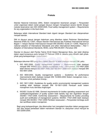SNI ISO 22000:2009
iii
Prakata
Standar Nasional Indonesia (SNI), Sistem manajemen keamanan pangan – Persyaratan
untuk organisasi dalam rantai pangan disusun dengan mengadopsi secara identik dengan
metode terjemahan dari ISO 22000:2005, Food safety management system – Requirements
for any organization in the food chain.
Beberapa istilah International Standard telah diganti dengan Standard dan diterjemahkan
menjadi standar.
SNI ini disusun sesuai dengan ketentuan yang diberikan dalam Pedoman Standardisasi
Nasional (PSN) 03.1:2007, Adopsi Standar Internasional dan Publikasi Internasional lainnya
Bagian 1: Adopsi Standar Internasional menjadi SNI (ISO/IEC Guide 21-1:2005, Regional or
national adoption of International Standards and other International Deliverables – Part 1:
Adoption of International Standards, MOD), serta PSN 08:2007, Penulisan SNI
Standar ini disusun oleh Panitia Teknis 03-02 Sistem Manajemen Mutu, dan telah dibahas
dalam rapat konsensus pada tanggal 27 Februari 2009 di Jakarta yang dihadiri oleh pihak-
pihak yang berkepentingan (stakeholder).
Beberapa dokumen ISO yang diacu dalam Standar ini telah diadopsi menjadi SNI, yaitu:
1. ISO 9001:2000, Quality management systems — Reqiurements telah diadopsi
menjadi SNI 19-9001-2001 Sistem manajemen mutu – Persyaratan. ISO 9001:2000
telah direvisi menjadi ISO 9001:2008. Dan ISO 9001:2008 telah diadopsi menjadi SNI
ISO 9001:2008.
2. ISO 9004:2000, Quality management systems – Guidelines for performance
improvements telah diadopsi menjadi SNI 19-9004-2002 Sistem manajemen mutu –
Panduan untuk perbaikan kinerja .
3. ISO 19011:2002, Guidelines for quality and/or environmental management systems
auditing telah diadopsi menjadi SNI 19-19011-2005 Panduan audit sistem
manajemen mutu dan/atau lingkungan
4. ISO/IEC Guide 62:1996, General requirements for bodies operating assessment and
certification/registration of quality system tidak berlaku lagi dan digantikan dengan
ISO/IEC 17021:2006, Conformity assessment – Requirements for bodies providing
audit and certification of management systems. ISO/IEC 17021:2006 telah diadopsi
menjadi SNI ISO/IEC 17021:2008 Penilaian kesesuaian – Persyaratan lembaga audit
dan sertifikasi sistem manajemen.
Bagi yang berkepentingan, jika dikemudian hari mengalami kesulitan dalam penggunaan
dan atau terjadi perbedaan dalam memahami Standar ini, dianjurkan untuk merujuk ke
ISO 22000:2005.
“HakCiptaBadanStandardisasiNasional,Copystandarinidibuatuntukpenayangandiwebsitedantidakuntukdikomersialkan”
 