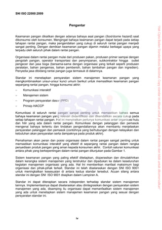 SNI ISO 22000:2009
iv
Pengantar
Keamanan pangan dikaitkan dengan adanya bahaya asal pangan (food-borne hazard) saat
dikonsumsi oleh konsumen. Mengingat bahaya keamanan pangan dapat terjadi pada setiap
tahapan rantai pangan, maka pengendalian yang cukup di seluruh rantai pangan menjadi
sangat penting. Dengan demikian keamanan pangan dijamin melalui berbagai upaya yang
terpadu oleh seluruh pihak dalam rantai pangan.
Organisasi dalam rantai pangan mulai dari produsen pakan, produsen primer sampai dengan
pengolah pangan, operator transportasi dan penyimpanan, subkontraktor hingga outlet
pengecer dan jasa boga (bersama-sama dengan organisasi yang terkait seperti produsen
peralatan, bahan pengemas, bahan pembersih, bahan tambahan pangan dan ingredien).
Penyedia jasa dibidang rantai pangan juga termasuk di dalamnya.
Standar ini menetapkan persyaratan sistem manajemen keamanan pangan yang
mengkombinasikan unsur-unsur kunci umum berikut untuk memastikan keamanan pangan
sepanjang rantai pangan, hingga konsumsi akhir:
− Komunikasi interaktif
− Manajemen sistem
− Program persyaratan dasar (PPD)
− Prinsip HACCP
Komunikasi di seluruh rantai pangan sangat penting untuk memastikan bahwa semua
bahaya keamanan pangan yang relevan diidentifikasi dan dikendalikan secara cukup pada
setiap tahapan rantai pangan. Hal ini menyiratkan perlunya komunikasi antar organisasi hulu
dan hilir yang ada dalam rantai pangan. Komunikasi dengan pelanggan dan pemasok
mengenai bahaya tertentu dan tindakan pengendaliannya akan membantu menjelaskan
persyaratan pelanggan dan pemasok (contohnya yang berhubungan dengan kelayakan dan
kebutuhan akan persyaratan serta dampaknya pada produk akhir).
Pemahaman akan peran dan posisi organisasi dalam rantai pangan sangat penting untuk
memastikan komunikasi interaktif yang efektif di sepanjang rantai pangan dalam rangka
penyediaan produk pangan yang aman kepada konsumen akhir. Contoh saluran komunikasi
antara pihak yang berkepentingan dalam rantai pangan ditunjukan pada Gambar 1.
Sistem keamanan pangan yang paling efektif ditetapkan, dioperasikan dan dimutakhirkan
dalam kerangka sistem manajemen yang terstruktur dan dipadukan ke dalam keseluruhan
kegiatan manajemen organisasi yang ada. Hal Ini memberikan manfaat maksimum bagi
organisasi dan pihak-pihak terkait. Standar ini telah diselaraskan dengan SNI ISO 9001
untuk meningkatkan kesesuaian di antara kedua standar tersebut. Acuan silang antara
standar ini dengan SNI ISO 9001 disajikan dalam Lampiran A.
Standar ini dapat diterapkan secara independen terhadap standar sistem manajemen
lainnya. Implementasinya dapat diselaraskan atau diintegrasikan dengan persyaratan sistem
manajemen yang ada, disamping itu organisasi dapat memanfaatkan sistem manajemen
yang ada untuk menetapkan sistem manajemen keamanan pangan yang sesuai dengan
persyaratan standar ini.
“HakCiptaBadanStandardisasiNasional,Copystandarinidibuatuntukpenayangandiwebsitedantidakuntukdikomersialkan”
 