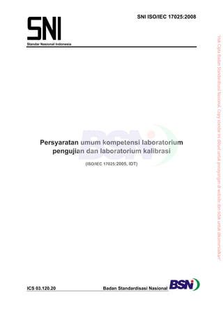 SNI ISO/IEC 17025:2008
Standar Nasional Indonesia
Persyaratan umum kompetensi laboratorium
pengujian dan laboratorium kalibrasi
(ISO/IEC 17025:2005, IDT)
ICS 03.120.20 Badan Standardisasi Nasional
“Hak
Cipta
Badan
Standardisasi
Nasional,
Copy
standar
ini
dibuat
untuk
penayangan
di
website
dan
tidak
untuk
dikomersialkan”
 