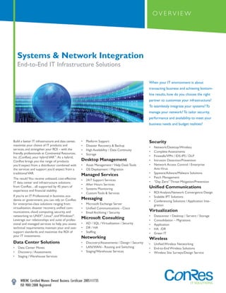 OVERVIEW




    Systems & Network Integration
    End-to-End IT Infrastructure Solutions

                                                                                                    When your IT environment is about
                                                                                                    transacting business and achieving bottom-
                                                                                                    line results, how do you choose the right
                                                                                                    partner to customize your infrastructure?
                                                                                                    To seamlessly integrate your systems? To
                                                                                                    manage your network? To tailor security,
                                                                                                    performance and availability to meet your
                                                                                                    business needs and budget realities?



Build a better IT infrastructure and data center,   •   Platform Support                            Security
maximize your choice of IT products and             •   Disaster Recovery & Backup                  •   Network/Desktop/Wireless
services, and strengthen your ROI – with the        •   High Availability / Data Continuity         •   Complete Assessments
friendly professionals at Continental Resources,    •   Storage
Inc. (ConRes), your hybrid VAR™. As a hybrid,                                                       •   Firewalls/VPN / IDS-IPS / DLP
ConRes brings you the range of products             Desktop Management                              •   Intrusion Detection/Prevention
you’d expect from a distributor combined with       •   Asset Management / Help Desk Tools          •   Network Access Control / Enterprise
the services and support you’d expect from a        •   OS Deployment / Migration                       Anti-Virus
traditional VAR.                                                                                    •   Spyware/Adware/Malware Solutions
                                                    Managed Services
The result? You receive unbiased, cost-effective                                                    •   Patch Management
                                                    •   24/7 Support Services                       •   “Day Zero” Threat Mitigation/Prevention
IT data center and infrastructure solutions
                                                    •   After Hours Services
from ConRes…all supported by 45 years of
                                                    •   Systems Monitoring                          Unified Communications
experience and financial stability.
                                                    •   Custom Tools & Services                     •   ROI Analysis/Network Convergence Design
If you’re an IT Professional in business, aca-                                                      •   Scalable IPT Solutions
demia or government, you can rely on ConRes         Messaging
                                                                                                    •   Conferencing Solutions / Application Inte-
for enterprise-class solutions ranging from         •   Microsoft Exchange Server                       gration
virtualization, disaster recovery, unified com-     •   Unified Communications - Cisco
munications, cloud computing, security, and         •   Email Archiving / Security
                                                                                                    Virtualization
networking to UNIX®, Linux®, and Windows®.                                                          •   Datacenter / Desktop / Servers / Storage
Leverage our relationships and suite of profes-
                                                    Microsoft Consulting                            •   Consolidation – Migrations
sional and managed services to help you assess      •   AD / SQL / Virtualization / Security        •   Application
technical requirements; maintain your end user      •   DR / HA                                     •   HA /DR
support standards; and maximize the ROI of          •   Staffing                                    •   Green IT
your IT investments.                                Networking                                      Wireless
Data Center Solutions                               •   Discovery/Assessments / Design / Security   •   Unified Wireless Networking
•   Data Center Moves                               •   LAN/WAN - Routing and Switching             •   End-to-End Wireless Solutions
•   Discovery / Assessments                         •   Staging/Warehouse Services                  •   Wireless Site Surveys/Design Service
•   Staging / Warehouse Services




     WBENC Certified Women Owned Business Certificate 2005111735
     ISO 9001:2008 Registered
                                                                                                                            n     IT SOLUTIONS
 