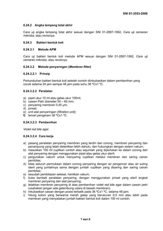SNI 01-3553-2006
7 dari 9
6.24.2 Angka lempeng total akhir
Cara uji angka lempeng total akhir sesuai dengan SNI 01-2897-1992, Cara uji cemaran
mikroba, atau revisinya.
6.24.3 Bakteri bentuk koli
6.24.3.1 Metode APM
Cara uji bakteri bentuk koli metode APM sesuai dengan SNI 01-2897-1992, Cara uji
cemaran mikroba, atau revisinya.
6.24.3.2 Metode penyaringan (Membran filter)
6.24.3.2.1 Prinsip
Pertumbuhan bakteri bentuk koli setelah contoh diinkubasikan dalam pembenihan yang
cocok selama 24 jam sampai 48 jam pada suhu 36 ºC±1 ºC.
6.24.3.2.2 Peralatan
a) pipet ukur 10 ml atau gelas ukur 100ml;
b) cawan Petri diameter 50 – 60 mm;
c) penyaring membran 0,45 µm;
d) pinset;
e) unit alat penyaringan (filtration unit);
f) lemari pengeram 36 ºC±1 ºC.
6.24.3.2.3 Pembenihan
Violet red bile agar.
6.24.3.2.4 Cara kerja
a) pasang peralatan penyaring membran yang terdiri dari corong, membran penyaring dan
penampung yang telah disterilkan lebih dahulu, dan hubungkan dengan sistem vakum;
b) masukkan 100 ml cuplikan contoh atau sejumlah yang diperlukan ke dalam corong dari
alat penyaring dengan menggunakan pipet atau gelas ukur steril;
c) pergunakan vakum untuk menyaring cuplikan melalui membran dan saring cairan
pembilas;
d) bilas seluruh permukaan dalam corong penyaring dengan air pengencer atau air suling
steril yang jumlahnya sama dengan jumlah cuplikan yang disaring dan saring cairan
pembilas;
e) sesudah pembilasan selesai, hentikan vakum;
f) buka kembali peralatan penyaring, dengan menggunakan pinset yang steril angkat
membran penyaring dari alat penyaring;
g) letakkan membran penyaring di atas pembenihan violet red bile agar dalam cawan petri
(usahakan jangan ada gelembung udara di bawah membran);
h) inkubasikan cawan dengan posisi terbalik pada 36 ºC±1 ºC. selama 48 jam;
i) hitung koloni yang berwarna merah gelap yang berukuran 0,5 mm atau lebih pada
membran yang menyatakan jumlah bakteri bentuk koli dalam 100 ml contoh.
 