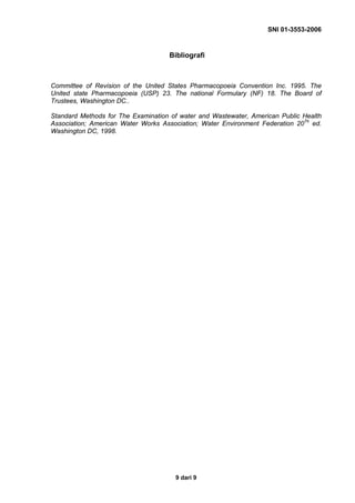 SNI 01-3553-2006
9 dari 9
Bibliografi
Committee of Revision of the United States Pharmacopoeia Convention Inc. 1995. The
United state Pharmacopoeia (USP) 23. The national Formulary (NF) 18. The Board of
Trustees, Washington DC..
Standard Methods for The Examination of water and Wastewater, American Public Health
Association; American Water Works Association; Water Environment Federation 20Th
ed.
Washington DC, 1998.
 