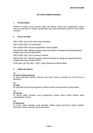 SNI 01-3553-2006
1 dari 9
Air minum dalam kemasan
1 Ruang lingkup
Standar ini meliputi acuan normatif, istilah dan definisi, syarat mutu, pengambilan contoh,
cara uji, syarat lulus uji, higiene, pengemasan dan syarat penandaan untuk air minum dalam
kemasan.
2 Acuan normatif
SNI 01-3554, Cara uji air minum dalam kemasan.
SNI 01-6242-2000, Air mineral alami.
SNI 19-0428-1998, Petunjuk pengambilan contoh padatan.
SNI 06-4162-1996, Metode pengujian kadar perak dalam air dengan alat spektrofotometer
serapan atom secara tungku karbon.
SNI 01-2897-1992, Cara uji cemaran mikroba.
SNI 06-2472-1991, Metode pengujian kadar kobal dalam air dengan alat spektrofotometer
serapan atom secara tungku karbon.
Codex Stan 108-108, (Rev.1 1987), Codex Standard for Natural Water.
3 Istilah dan definisi
3.1
air minum dalam kemasan
air baku yang telah diproses, dikemas, dan aman diminum mencakup air mineral dan air
demineral
3.2
air baku
air yang telah memenuhi persyaratan kualitas air bersih sesuai peraturan yang berlaku
3.3
air mineral
air minum dalam kemasan yang mengandung mineral dalam jumlah tertentu tanpa
menambahkan mineral
3.4
air demineral
air minum dalam kemasan yang diperoleh melalui proses pemurnian seperti destilasi,
deionisasi, reverse osmosis, dan proses setara
 