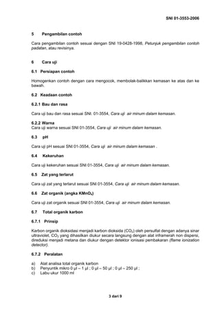 SNI 01-3553-2006
3 dari 9
5 Pengambilan contoh
Cara pengambilan contoh sesuai dengan SNI 19-0428-1998, Petunjuk pengambilan contoh
padatan, atau revisinya.
6 Cara uji
6.1 Persiapan contoh
Homogenkan contoh dengan cara mengocok, membolak-balikkan kemasan ke atas dan ke
bawah.
6.2 Keadaan contoh
6.2.1 Bau dan rasa
Cara uji bau dan rasa sesuai SNI. 01-3554, Cara uji air minum dalam kemasan.
6.2.2 Warna
Cara uji warna sesuai SNI 01-3554, Cara uji air minum dalam kemasan.
6.3 pH
Cara uji pH sesuai SNI 01-3554, Cara uji air minum dalam kemasan .
6.4 Kekeruhan
Cara uji kekeruhan sesuai SNI 01-3554, Cara uji air minum dalam kemasan.
6.5 Zat yang terlarut
Cara uji zat yang terlarut sesuai SNI 01-3554, Cara uji air minum dalam kemasan.
6.6 Zat organik (angka KMnO4)
Cara uji zat organik sesuai SNI 01-3554, Cara uji air minum dalam kemasan.
6.7 Total organik karbon
6.7.1 Prinsip
Karbon organik dioksidasi menjadi karbon dioksida (CO2) oleh persulfat dengan adanya sinar
ultraviolet, CO2 yang dihasilkan diukur secara langsung dengan alat inframerah non dispersi,
direduksi menjadi metana dan diukur dengan detektor ionisasi pembakaran (flame ionization
detector).
6.7.2 Peralatan
a) Alat analisa total organik karbon
b) Penyuntik mikro 0 µl – 1 µl ; 0 µl – 50 µl ; 0 µl – 250 µl ;
c) Labu ukur 1000 ml
 