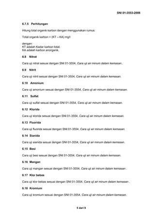SNI 01-3553-2006
5 dari 9
6.7.5 Perhitungan
Hitung total organik karbon dengan menggunakan rumus:
Total organik karbon = (KT – KA) mg/l
dengan:
KT adalah Kadar karbon total;
KA adalah karbon anorganik.
6.8 Nitrat
Cara uji nitrat sesuai dengan SNI 01-3554, Cara uji air minum dalam kemasan..
6.9 Nitrit
Cara uji nitrit sesuai dengan SNI 01-3554, Cara uji air minum dalam kemasan.
6.10 Amonium
Cara uji amonium sesuai dengan SNI 01-3554, Cara uji air minum dalam kemasan.
6.11 Sulfat
Cara uji sulfat sesuai dengan SNI 01-3554, Cara uji air minum dalam kemasan.
6.12 Klorida
Cara uji klorida sesuai dengan SNI 01-3554, Cara uji air minum dalam kemasan.
6.13 Fluorida
Cara uji fluorida sesuai dengan SNI 01-3554, Cara uji air minum dalam kemasan.
6.14 Sianida
Cara uji sianida sesuai dengan SNI 01-3554, Cara uji air minum dalam kemasan.
6.15 Besi
Cara uji besi sesuai dengan SNI 01-3554, Cara uji air minum dalam kemasan.
6.16 Mangan
Cara uji mangan sesuai dengan SNI 01-3554, Cara uji air minum dalam kemasan .
6.17 Klor bebas
Cara uji klor bebas sesuai dengan SNI 01-3554, Cara uji air minum dalam kemasan .
6.18 Kromium
Cara uji kromium sesuai dengan SNI 01-3554, Cara uji air minum dalam kemasan.
 