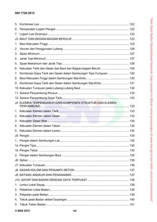 “HakCiptaBadanStandardisasiNasional,Copystandarinidibuatuntukpenayangandiwww.bsn.go.iddantidakuntukdikomersialkan”
SNI 1729:2015
© BSN 2015 viii
5.  Kombinasi Las................................................................................................................ 122 
6.  Persyaratan Logam Pengisi........................................................................................... 123 
7.  Logam Las Dicampur..................................................................................................... 123 
J3. BAUT DAN BAGIAN-BAGIAN BERULIR....................................................................... 123 
1.  Baut Kekuatan-Tinggi..................................................................................................... 123 
2. Ukuran dan Penggunaan Lubang.................................................................................. 126 
3.  Spasi Minimum............................................................................................................... 127 
4.  Jarak Tepi Minimum....................................................................................................... 127 
5.  Spasi Maksimum dan Jarak Tepi................................................................................... 129 
6.  Kekuatan Tarik dan Geser dari Baut dan Bagian-bagian Berulir ................................... 129 
7.  Kombinasi Gaya Tarik dan Geser dalam Sambungan Tipe-Tumpuan .......................... 129 
8.  Baut Kekuatan-Tinggi dalam Sambungan Slip-Kritis ..................................................... 130 
9.  Kombinasi Gaya Tarik dan Geser dalam Sambungan Slip-Kritis................................... 131 
10. Kekuatan Tumpuan pada Lubang-Lubang Baut ............................................................ 132 
11. Sarana Penyambung Khusus ........................................................................................ 133 
12. Sarana Penyambung Gaya Tarik................................................................................... 133 
J4. ELEMEN TERPENGARUH DARI KOMPONEN STRUKTUR DAN ELEMEN
PENYAMBUNG.............................................................................................................. 133 
1.  Kekuatan Elemen dalam Tarik....................................................................................... 133 
2.  Kekuatan Elemen dalam Geser ..................................................................................... 133 
3.  Kekuatan Geser Blok ..................................................................................................... 134 
4.  Kekuatan Elemen dalam Tekan..................................................................................... 134 
5.  Kekuatan Elemen dalam Lentur..................................................................................... 134 
J5. Pengisi ........................................................................................................................... 135 
1.  Pengisi dalam Sambungan Las ..................................................................................... 135 
1a. Pengisi Tipis................................................................................................................... 135 
1b. Pengisi Tebal ................................................................................................................. 135 
2.  Pengisi dalam Sambungan Baut.................................................................................... 135 
J6. Splice ............................................................................................................................. 136 
J7. Kekuatan Tumpuan........................................................................................................ 136 
J8. DASAR KOLOM DAN PENUMPU BETON.................................................................... 137 
J9. BATANG ANGKUR DAN PENANAMAN........................................................................ 137 
J10. SAYAP DAN BADAN DENGAN GAYA TERPUSAT.................................................... 138 
1.  Lentur Lokal Sayap ........................................................................................................ 138 
2.  Pelelehan Lokal Badan .................................................................................................. 139 
3.  Pelipatan pada Badan.................................................................................................... 139 
4.  Tekuk pada Badan akibat Goyangan............................................................................. 140 
5. Tekuk Tekan Badan.......................................................................................................141 
 