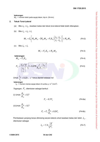 “HakCiptaBadanStandardisasiNasional,Copystandarinidibuatuntukpenayangandiwww.bsn.go.iddantidakuntukdikomersialkan”
SNI 1729:2015
© BSN 2015 54 dari 242
keterangan
Myc = momen leleh pada sayap tekan, kip-in. (N-mm)
2. Tekuk Torsi-Lateral
(a) Bila pb LL  , keadaan batas dari tekuk torsi-lateral tidak boleh diterapkan.
(b) Bila rbp LLL 
  ycp c
pr
pb
xcLycp cycp cbn MR
L-L
L-L
SF-MRMRCM 
















 (F4-2)
(c) Bila rb LL 
ycp cxccrn MRSFM  (F4-3)
keterangan
xcyyc SFM  (F4-4)
2
2
2
0 , 0 7 81














t
b
oxc
t
b
b
cr
r
L
hS
J
r
L
EC
F

(F4-5)
Untuk
0 , 2 3

y
yc
I
I
, J harus diambil sebesar nol
keterangan
Iyc = momen inersia sayap tekan di sumbu y, in.4
(mm4
)
Tegangan, LF , ditentukan sebagai berikut:
(i) Untuk
0 , 7

xc
xt
S
S
yL FF
0 , 7
 (F4-6a)
(ii)Untuk
0 , 7

xc
xt
S
S
y
xc
xt
yL F
S
S
FF
0 , 5
 (F4-6b)
Pembatasan panjang tanpa dibreising secara lateral untuk keadaan batas dari leleh, pL ,
ditentukan sebagai
y
tp
F
E
rL
1 , 1
 (F4-7)
 