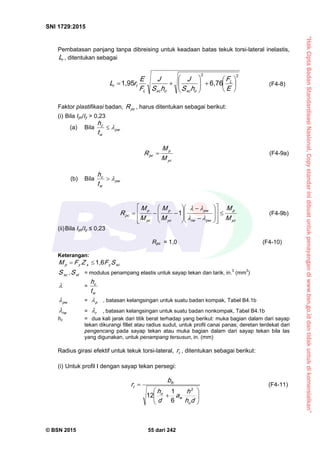 “HakCiptaBadanStandardisasiNasional,Copystandarinidibuatuntukpenayangandiwww.bsn.go.iddantidakuntukdikomersialkan”
SNI 1729:2015
© BSN 2015 55 dari 242
Pembatasan panjang tanpa dibreising untuk keadaan batas tekuk torsi-lateral inelastis,
rL , ditentukan sebagai
22
6 , 7 61 , 9 5













E
F
hS
J
hS
J
F
E
rL L
oxcoxcL
tr (F4-8)
Faktor plastifikasi badan, p cR , harus ditentukan sebagai berikut:
(i) Bila Iyc/Iy > 0,23
(a) Bila p w
w
c
t
h 
yc
p
p c
M
M
R  (F4-9a)
(b) Bila p w
w
c
t
h 
yc
p
p wr w
p w
yc
p
yc
p
p c
M
M
M
M
M
M
R 




























1
(F4-9b)
(ii)Bila Iyc/Iy ≤ 0,23
Rpc = 1,0 (F4-10)
Keterangan:
xcyxyp SFZFM
1 , 6

xcS , xtS = modulus penampang elastis untuk sayap tekan dan tarik, in.3
(mm3
)
 =
w
c
t
h
p w
 = p
 , batasan kelangsingan untuk suatu badan kompak, Tabel B4.1b
r w
 = r
 , batasan kelangsingan untuk suatu badan nonkompak, Tabel B4.1b
hc = dua kali jarak dari titik berat terhadap yang berikut: muka bagian dalam dari sayap
tekan dikurangi fillet atau radius sudut, untuk profil canai panas; deretan terdekat dari
pengencang pada sayap tekan atau muka bagian dalam dari sayap tekan bila las
yang digunakan, untuk penampang tersusun, in. (mm)
Radius girasi efektif untuk tekuk torsi-lateral, tr , ditentukan sebagai berikut:
(i) Untuk profil I dengan sayap tekan persegi:








dh
h
a
d
h
b
r
o
w
o
fc
t 2
6
1
1 2
(F4-11)
 