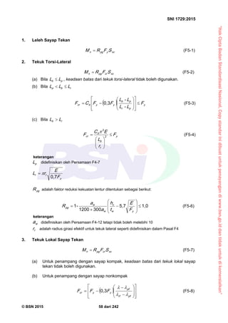 “HakCiptaBadanStandardisasiNasional,Copystandarinidibuatuntukpenayangandiwww.bsn.go.iddantidakuntukdikomersialkan”
SNI 1729:2015
© BSN 2015 58 dari 242
1. Leleh Sayap Tekan
xcyp gn SFRM  (F5-1)
2. Tekuk Torsi-Lateral
xccrp gn SFRM  (F5-2)
(a) Bila pb LL  , keadaan batas dari tekuk torsi-lateral tidak boleh digunakan.
(b) Bila rbp LLL 
  y
pr
pb
yybcr F
L-L
L-L
FFCF 

















0 , 3
(F5-3)
(c) Bila rb LL 
y
t
b
b
cr F
r
L
EC
F 






 2
2

(F5-4)
keterangan
pL didefinisikan oleh Persamaan F4-7
y
tr
F
E
rL 0 , 7
p gR adalah faktor reduksi kekuatan lentur ditentukan sebagai berikut:
1 , 05 , 7
3 0 01 2 0 0
-1












yw
c
w
w
p g
F
E
t
h
a
a
R (F5-6)
keterangan
wa didefinisikan oleh Persamaan F4-12 tetapi tidak boleh melebihi 10
tr adalah radius girasi efektif untuk tekuk lateral seperti didefinisikan dalam Pasal F4
3. Tekuk Lokal Sayap Tekan
xccrp gn SFRM  (F5-7)
(a) Untuk penampang dengan sayap kompak, keadaan batas dari tekuk lokal sayap
tekan tidak boleh digunakan.
(b) Untuk penampang dengan sayap nonkompak
 



















pfrf
pf
yycr FFF

0 , 3
(F5-8)
 