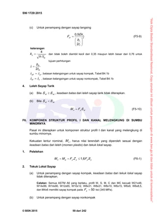 “HakCiptaBadanStandardisasiNasional,Copystandarinidibuatuntukpenayangandiwww.bsn.go.iddantidakuntukdikomersialkan”
SNI 1729:2015
© BSN 2015 59 dari 242
(c) Untuk penampang dengan sayap langsing
2
2
0 , 9







f
f
c
cr
t
b
E k
F (F5-9)
keterangan
w
c
th
k /
4
 dan tidak boleh diambil kecil dari 0,35 maupun lebih besar dari 0,76 untuk
tujuan perhitungan
fc
fc
t
b2
ppf
  , batasan kelangsingan untuk sayap kompak, Tabel B4.1b
rrf
  , batasan kelangsingan untuk sayap nonkompak, Tabel B4.1b
4. Leleh Sayap Tarik
(a) Bila xcxt SS  , keadaan batas dari leleh sayap tarik tidak diterapkan.
(b) Bila xcxt SS 
xtyn SFM  (F5-10)
F6. KOMPONEN STRUKTUR PROFIL I DAN KANAL MELENGKUNG DI SUMBU
MINORNYA
Pasal ini diterapkan untuk komponen struktur profil I dan kanal yang melengkung di
sumbu minornya.
Kekuatan lentur nominal, nM , harus nilai terendah yang diperoleh sesuai dengan
keadaan batas dari leleh (momen plastis) dan tekuk lokal sayap.
1. Pelelehan
yyyypn SFZFMM
1 , 6
 (F6-1)
2. Tekuk Lokal Sayap
(a) Untuk penampang dengan sayap kompak, keadaan batas dari tekuk lokal sayap
tidak diterapkan.
Catatan: Semua ASTM A6 yang berlaku, profil W, S, M, C dan MC kecuali W21x48,
W14x99, W14x90, W12x65, W10x12, W8x31, W8x31, W8x10, W6x15, W6x9, W6x8,5,
dan M4x6 memiliki sayap kompak pada
5 0
yF ksi (345 MPa).
(b) Untuk penampang dengan sayap nonkompak
 