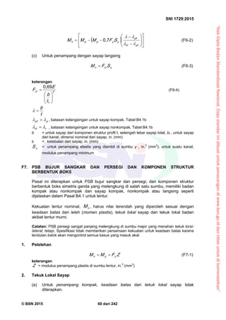 “HakCiptaBadanStandardisasiNasional,Copystandarinidibuatuntukpenayangandiwww.bsn.go.iddantidakuntukdikomersialkan”
SNI 1729:2015
© BSN 2015 60 dari 242
 



















pfrf
pf
yyppn SFMMM

0 , 7
(F6-2)
(c) Untuk penampang dengan sayap langsing
ycrn SFM  (F6-3)
keterangan
2
0 , 6 9







f
cr
t
b
E
F (F6-4)
t
b
ppf
  , batasan kelangsingan untuk sayap kompak, Tabel B4.1b
rrf
  , batasan kelangsingan untuk sayap nonkompak, Tabel B4.1b
b = untuk sayap dari komponen struktur profil I, setengah lebar sayap total, bf , untuk sayap
dari kanal, dimensi nominal dari sayap, in. (mm)
tf = ketebalan dari sayap, in. (mm)
yS = untuk penampang elastis yang diambil di sumbu y , in.3
(mm3
); untuk suatu kanal,
modulus penampang minimum
F7. PSB BUJUR SANGKAR DAN PERSEGI DAN KOMPONEN STRUKTUR
BERBENTUK BOKS
Pasal ini diterapkan untuk PSB bujur sangkar dan persegi, dan komponen struktur
berbentuk boks simetris ganda yang melengkung di salah satu sumbu, memiliki badan
kompak atau nonkompak dan sayap kompak, nonkompak atau langsing seperti
dijelaskan dalam Pasal B4.1 untuk lentur.
Kekuatan lentur nominal, nM , harus nilai terendah yang diperoleh sesuai dengan
keadaan batas dari leleh (momen plastis), tekuk lokal sayap dan tekuk lokal badan
akibat lentur murni.
Catatan: PSB persegi sangat panjang melengkung di sumbu major yang menahan tekuk torsi-
lateral; tetapi, Spesifikasi tidak memberikan persamaan kekuatan untuk keadaan batas karena
lendutan balok akan mengontrol semua kasus yang masuk akal.
1. Pelelehan
ZFMM ypn
 (F7-1)
keterangan
Z = modulus penampang plastis di sumbu lentur, in.3
(mm3
)
2. Tekuk Lokal Sayap
(a) Untuk penampang kompak, keadaan batas dari tekuk lokal sayap tidak
diterapkan.
 