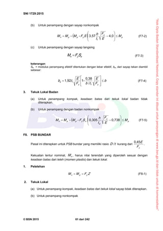 “HakCiptaBadanStandardisasiNasional,Copystandarinidibuatuntukpenayangandiwww.bsn.go.iddantidakuntukdikomersialkan”
SNI 1729:2015
© BSN 2015 61 dari 242
(b) Untuk penampang dengan sayap nonkompak
  p
y
f
yppn M
E
F
t
b
SF-MMM 









4 , 03 , 5 7
(F7-2)
(c) Untuk penampang dengan sayap langsing
eyn SFM  (F7-3)
keterangan
Se = modulus penampang efektif ditentukan dengan lebar efektif, be, dari sayap tekan diambil
sebesar:
b
F
E
tbF
E
tb
yfy
fe









 /
0 , 3 8
-11 , 9 2
(F7-4)
3. Tekuk Lokal Badan
(a) Untuk penampang kompak, keadaan batas dari tekuk lokal badan tidak
diterapkan.
(b) Untuk penampang dengan badan nonkompak
  p
y
w
xyppn M
E
F
t
h
SF-MMM 









0 , 7 3 80 , 3 0 5
(F7-5)
F8. PSB BUNDAR
Pasal ini diterapkan untuk PSB bundar yang memiliki rasio tD
/
kurang dari
yF
E
0 , 4 5
.
Kekuatan lentur nominal, nM , harus nilai terendah yang diperoleh sesuai dengan
keadaan batas dari leleh (momen plastis) dan tekuk lokal.
1. Pelelehan
ZFMM ypn
 (F8-1)
2. Tekuk Lokal
(a) Untuk penampang kompak, keadaan batas dari tekuk lokal sayap tidak diterapkan.
(b) Untuk penampang nonkompak
 