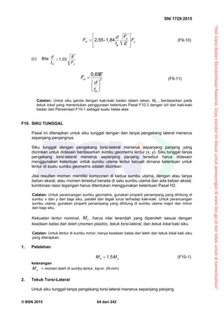 “HakCiptaBadanStandardisasiNasional,Copystandarinidibuatuntukpenayangandiwww.bsn.go.iddantidakuntukdikomersialkan”
SNI 1729:2015
© BSN 2015 64 dari 242
y
y
w
cr F
E
F
t
d
F









1 , 8 4-2 , 5 5
(F9-10)
(c) Bila
yw F
E
t
d 1 , 0 3

2
0 , 6 9







w
cr
t
d
E
F (F9-11)
Catatan: Untuk siku ganda dengan kaki-kaki badan dalam tekan, Mn , berdasarkan pada
tekuk lokal yang menentukan penggunaan ketentuan Pasal F10.3 dengan b/t dari kaki-kaki
badan dan Persamaan F10-1 sebagai suatu batas atas.
F10. SIKU TUNGGAL
Pasal ini diterapkan untuk siku tunggal dengan dan tanpa pengekang lateral menerus
sepanjang panjangnya.
Siku tunggal dengan pengekang torsi-lateral menerus sepanjang panjang yang
diizinkan untuk didesain berdasarkan sumbu geometris lentur (x, y). Siku tunggal tanpa
pengekang torsi-lateral menerus sepanjang panjang tersebut harus didesain
menggunakan ketentuan untuk sumbu utama lentur kecuali dimana ketentuan untuk
lentur di suatu sumbu geometris adalah diizinkan.
Jika resultan momen memiliki komponen di kedua sumbu utama, dengan atau tanpa
beban aksial, atau momen tersebut berada di satu sumbu utama dan ada beban aksial,
kombinasi rasio tegangan harus ditentukan menggunakan ketentuan Pasal H2.
Catatan: Untuk perancangan sumbu geometris, gunakan properti penampang yang dihitung di
sumbu x dan y dari baja siku, paralel dan tegak lurus terhadap kaki-kaki. Untuk perancangan
sumbu utama, gunakan properti penampang yang dihitung di sumbu utama major dan minor
dari baja siku.
Kekuatan lentur nominal, nM , harus nilai terendah yang diperoleh sesuai dengan
keadaan batas dari leleh (momen plastis), tekuk torsi-lateral, dan tekuk lokal kaki siku.
Catatan: Untuk lentur di sumbu minor, hanya keadaan batas dari leleh dan tekuk lokal kaki siku
yang diterapkan.
1. Pelelehan
yn MM
1 , 5
 (F10-1)
keterangan
yM = momen leleh di sumbu lentur, kip-in. (N-mm)
2. Tekuk Torsi-Lateral
Untuk siku tunggal tanpa pengekang torsi-lateral menerus sepanjang panjang
 