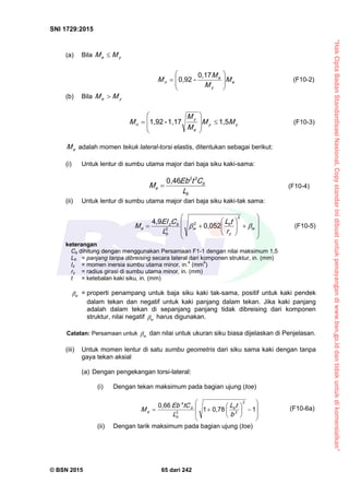 “HakCiptaBadanStandardisasiNasional,Copystandarinidibuatuntukpenayangandiwww.bsn.go.iddantidakuntukdikomersialkan”
SNI 1729:2015
© BSN 2015 65 dari 242
(a) Bila ye MM 
e
y
e
n M
M
M
M 








0 , 1 7
-0 , 9 2
(F10-2)
(b) Bila ye MM 
yy
e
y
n MM
M
M
M
1 , 51 , 1 7-1 , 9 2









 (F10-3)
eM adalah momen tekuk lateral-torsi elastis, ditentukan sebagai berikut:
(i) Untuk lentur di sumbu utama major dari baja siku kaki-sama:
b
b
e
L
CtE b
M
220 , 4 6
 (F10-4)
(ii) Untuk lentur di sumbu utama major dari baja siku kaki-tak sama:














 w
z
b
w
b
bz
e
r
tL
L
CEI
M 
2
2
2
0 , 0 5 2
4 , 9
(F10-5)
keterangan
Cb dihitung dengan menggunakan Persamaan F1-1 dengan nilai maksimum 1,5
Lb = panjang tanpa dibreising secara lateral dari komponen struktur, in. (mm)
Iz = momen inersia sumbu utama minor, in.4
(mm4
)
rz = radius girasi di sumbu utama minor, in. (mm)
t = ketebalan kaki siku, in. (mm)
w
 = properti penampang untuk baja siku kaki tak-sama, positif untuk kaki pendek
dalam tekan dan negatif untuk kaki panjang dalam tekan. Jika kaki panjang
adalah dalam tekan di sepanjang panjang tidak dibreising dari komponen
struktur, nilai negatif w
 harus digunakan.
Catatan: Persamaan untuk w
 dan nilai untuk ukuran siku biasa dijelaskan di Penjelasan.
(iii) Untuk momen lentur di satu sumbu geometris dari siku sama kaki dengan tanpa
gaya tekan aksial
(a) Dengan pengekangan torsi-lateral:
(i) Dengan tekan maksimum pada bagian ujung (toe)















10 , 7 81
0 , 6 6 2
22
4
b
tL
L
tCE b
M b
b
b
e
(F10-6a)
(ii) Dengan tarik maksimum pada bagian ujung (toe)
 