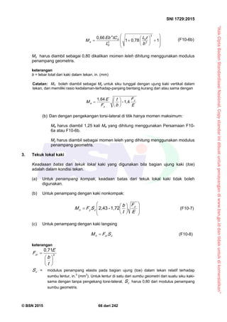 “HakCiptaBadanStandardisasiNasional,Copystandarinidibuatuntukpenayangandiwww.bsn.go.iddantidakuntukdikomersialkan”
SNI 1729:2015
© BSN 2015 66 dari 242















10 , 7 81
0 , 6 6 2
22
4
b
tL
L
tCE b
M b
b
b
e
(F10-6b)
My harus diambil sebagai 0,80 dikalikan momen leleh dihitung menggunakan modulus
penampang geometris.
keterangan
b = lebar total dari kaki dalam tekan, in. (mm)
Catatan: Mn boleh diambil sebagai My untuk siku tunggal dengan ujung kaki vertikal dalam
tekan, dan memiliki rasio kedalaman-terhadap-panjang bentang kurang dari atau sama dengan
E
F
b
t
F
E
M y
y
e
1 , 4-
1 , 6 4







(b) Dan dengan pengekangan torsi-lateral di titik hanya momen maksimum:
Me harus diambil 1,25 kali Me yang dihitung menggunakan Persamaan F10-
6a atau F10-6b.
My harus diambil sebagai momen leleh yang dihitung menggunakan modulus
penampang geometris.
3. Tekuk lokal kaki
Keadaaan batas dari tekuk lokal kaki yang digunakan bila bagian ujung kaki (toe)
adalah dalam kondisi tekan.
(a) Untuk penampang kompak, keadaan batas dari tekuk lokal kaki tidak boleh
digunakan.
(b) Untuk penampang dengan kaki nonkompak:















E
F
t
b
SFM
y
cyn
1 , 7 2-2 , 4 3
(F10-7)
(c) Untuk penampang dengan kaki langsing
ccrn SFM  (F10-8)
keterangan
2
0 , 7 1







t
b
E
Fcr
cS = modulus penampang elastis pada bagian ujung (toe) dalam tekan relatif terhadap
sumbu lentur, in.3
(mm3
). Untuk lentur di satu dari sumbu geometri dari suatu siku kaki-
sama dengan tanpa pengekang torsi-lateral, cS harus 0,80 dari modulus penampang
sumbu geometris.
 