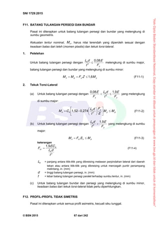 “HakCiptaBadanStandardisasiNasional,Copystandarinidibuatuntukpenayangandiwww.bsn.go.iddantidakuntukdikomersialkan”
SNI 1729:2015
© BSN 2015 67 dari 242
F11. BATANG TULANGAN PERSEGI DAN BUNDAR
Pasal ini diterapkan untuk batang tulangan persegi dan bundar yang melengkung di
sumbu geometris.
Kekuatan lentur nominal, nM , harus nilai terendah yang diperoleh sesuai dengan
keadaan batas dari leleh (momen plastis) dan tekuk torsi-lateral.
1. Pelelehan
Untuk batang tulangan persegi dengan
y
b
F
E
t
dL
0 , 0 8
2  melengkung di sumbu major,
batang tulangan persegi dan bundar yang melengkung di sumbu minor:
yypn MZFMM
1 , 6
 (F11-1)
2. Tekuk Torsi-Lateral
(a) Untuk batang tulangan persegi dengan
y
b
y F
E
t
dL
F
E
1 , 90 , 0 8
2  yang melengkung
di sumbu major:
py
yb
bn MM
E
F
t
dL
CM 











 2
0 , 2 7 4-1 , 5 2
(F11-2)
(b) Untuk batang tulangan persegi dengan
y
b
F
E
t
dL
1 , 9
2  yang melengkung di sumbu
major:
pxcrn MSFM  (F11-3)
keterangan
2
1 , 9
t
dL
E C
F
b
b
cr
 (F11-4)
bL = panjang antara titik-titik yang dibreising melawan perpindahan lateral dari daerah
tekan atau antara titik-titik yang dibreising untuk mencegah puntir penampang
melintang, in. (mm)
d = tinggi batang tulangan persegi, in. (mm)
t = lebar batang tulangan persegi paralel terhadap sumbu lentur, in. (mm)
(c) Untuk batang tulangan bundar dan persegi yang melengkung di sumbu minor,
keadaan batas dari tekuk torsi-lateral tidak perlu diperhitungkan.
F12. PROFIL-PROFIL TIDAK SIMETRIS
Pasal ini diterapkan untuk semua profil asimetris, kecuali siku tunggal.
 