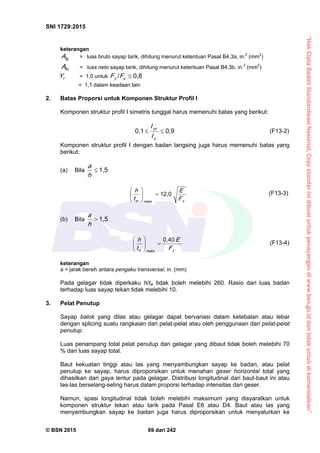 “HakCiptaBadanStandardisasiNasional,Copystandarinidibuatuntukpenayangandiwww.bsn.go.iddantidakuntukdikomersialkan”
SNI 1729:2015
© BSN 2015 69 dari 242
keterangan
fgA = luas bruto sayap tarik, dihitung menurut ketentuan Pasal B4.3a, in.2
(mm2
)
fnA = luas neto sayap tarik, dihitung menurut ketentuan Pasal B4.3b, in.2
(mm2
)
tY = 1,0 untuk
0 , 8/
uy FF
= 1,1 dalam keadaan lain
2. Batas Proporsi untuk Komponen Struktur Profil I
Komponen struktur profil I simetris tunggal harus memenuhi batas yang berikut:
0 , 90 , 1

y
yc
I
I
(F13-2)
Komponen struktur profil I dengan badan langsing juga harus memenuhi batas yang
berikut:
(a) Bila
1 , 5

h
a
ym a ksw F
E
t
h 1 2 , 0






(F13-3)
(b) Bila
1 , 5

h
a
ym a ksw F
E
t
h
0 , 4 0






(F13-4)
keterangan
a = jarak bersih antara pengaku transversal, in. (mm)
Pada gelagar tidak diperkaku h/tw tidak boleh melebihi 260. Rasio dari luas badan
terhadap luas sayap tekan tidak melebihi 10.
3. Pelat Penutup
Sayap balok yang dilas atau gelagar dapat bervariasi dalam ketebalan atau lebar
dengan splicing suatu rangkaian dari pelat-pelat atau oleh penggunaan dari pelat-pelat
penutup.
Luas penampang total pelat penutup dari gelagar yang dibaut tidak boleh melebihi 70
% dari luas sayap total.
Baut kekuatan tinggi atau las yang menyambungkan sayap ke badan, atau pelat
penutup ke sayap, harus diproporsikan untuk menahan geser horizontal total yang
dihasilkan dari gaya lentur pada gelagar. Distribusi longitudinal dari baut-baut ini atau
las-las berselang-seling harus dalam proporsi terhadap intensitas dari geser.
Namun, spasi longitudinal tidak boleh melebihi maksimum yang disyaratkan untuk
komponen struktur tekan atau tarik pada Pasal E6 atau D4. Baut atau las yang
menyambungkan sayap ke badan juga harus diproporsikan untuk menyalurkan ke
 